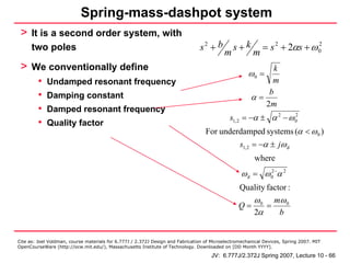 Spring-mass-dashpot system
 > It is a second order system, with
      two poles                                                                 s2 + b         s+k          = s 2 + 2αs + ω 0
                                                                                                                            2
                                                                                           m            m
 > We conventionally define                                                                                  k
                                                                                                      ω0 =
         •   Undamped resonant frequency                                                                    m
         •                                                                                                 b
             Damping constant                                                                          α=
                                                                                                          2m
         •   Damped resonant frequency
                                                                                             s1, 2 = −α ± α 2 − ω 0
                                                                                                                  2
         •   Quality factor
                                                                                   For underdamped systems (α < ω 0 )
                                                                                                  s1, 2 = −α ± jω d
                                                                                                        where
                                                                                                  ω d = ω 02−α 2
                                                                                                  Quality factor :
                                                                                                        ω 0 mω 0
                                                                                                 Q=        =
                                                                                                        2α   b


Cite as: Joel Voldman, course materials for 6.777J / 2.372J Design and Fabrication of Microelectromechanical Devices, Spring 2007. MIT
OpenCourseWare (http://ocw.mit.edu/), Massachusetts Institute of Technology. Downloaded on [DD Month YYYY].

                                                                                     JV: 6.777J/2.372J Spring 2007, Lecture 10 - 66
 