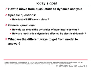 Today’s goal
 > How to move from quasi-static to dynamic analysis
 > Specific questions:
         • How fast will RF switch close?
 > General questions:
         • How do we model the dynamics of non-linear systems?
         • How are mechanical dynamics affected by electrical domain?
 > What are the different ways to get from model to
      answer?




Cite as: Joel Voldman, course materials for 6.777J / 2.372J Design and Fabrication of Microelectromechanical Devices, Spring 2007. MIT
OpenCourseWare (http://ocw.mit.edu/), Massachusetts Institute of Technology. Downloaded on [DD Month YYYY].

                                                                                       JV: 6.777J/2.372J Spring 2007, Lecture 10 - 7
 