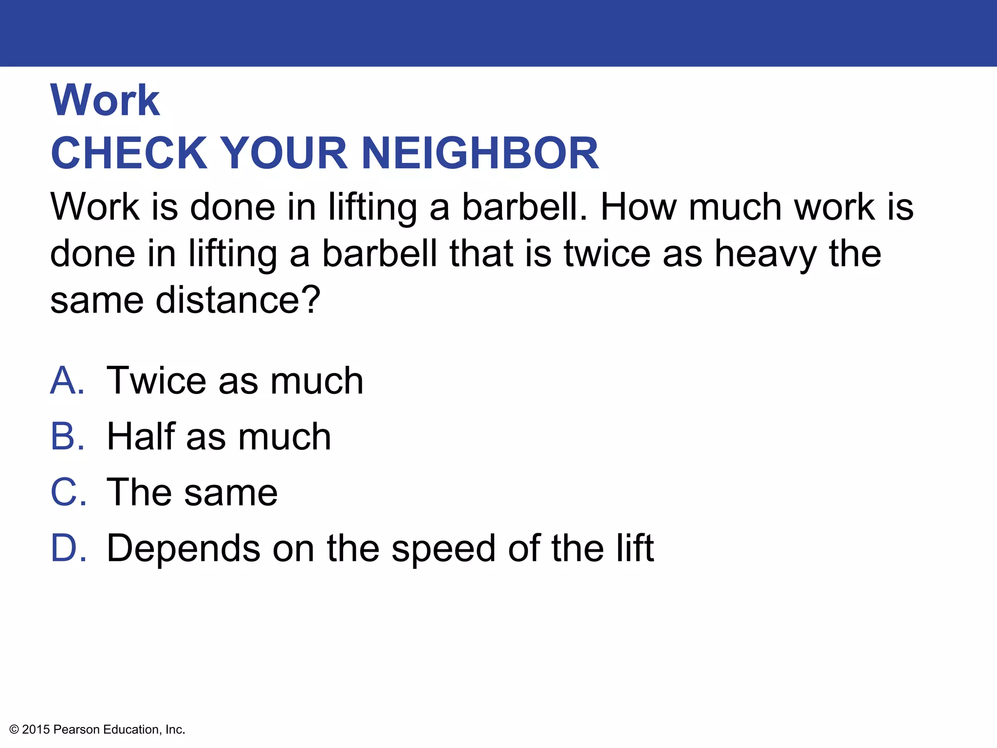 Work
CHECK YOUR NEIGHBOR
Work is done in lifting a barbell. How much work is
done in lifting a barbell that is twice as heavy the
same distance?
A. Twice as much
B. Half as much
C. The same
D. Depends on the speed of the lift
© 2015 Pearson Education, Inc.
 