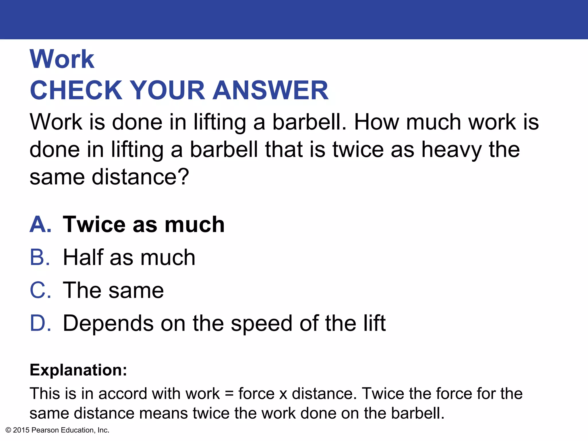 Work
CHECK YOUR ANSWER
Work is done in lifting a barbell. How much work is
done in lifting a barbell that is twice as heavy the
same distance?
A. Twice as much
B. Half as much
C. The same
D. Depends on the speed of the lift
Explanation:
This is in accord with work = force x distance. Twice the force for the
same distance means twice the work done on the barbell.
© 2015 Pearson Education, Inc.
 