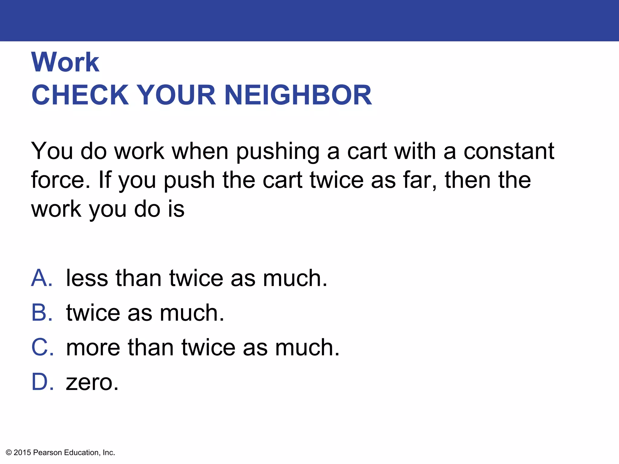 Work
CHECK YOUR NEIGHBOR
You do work when pushing a cart with a constant
force. If you push the cart twice as far, then the
work you do is
A. less than twice as much.
B. twice as much.
C. more than twice as much.
D. zero.
© 2015 Pearson Education, Inc.
 
