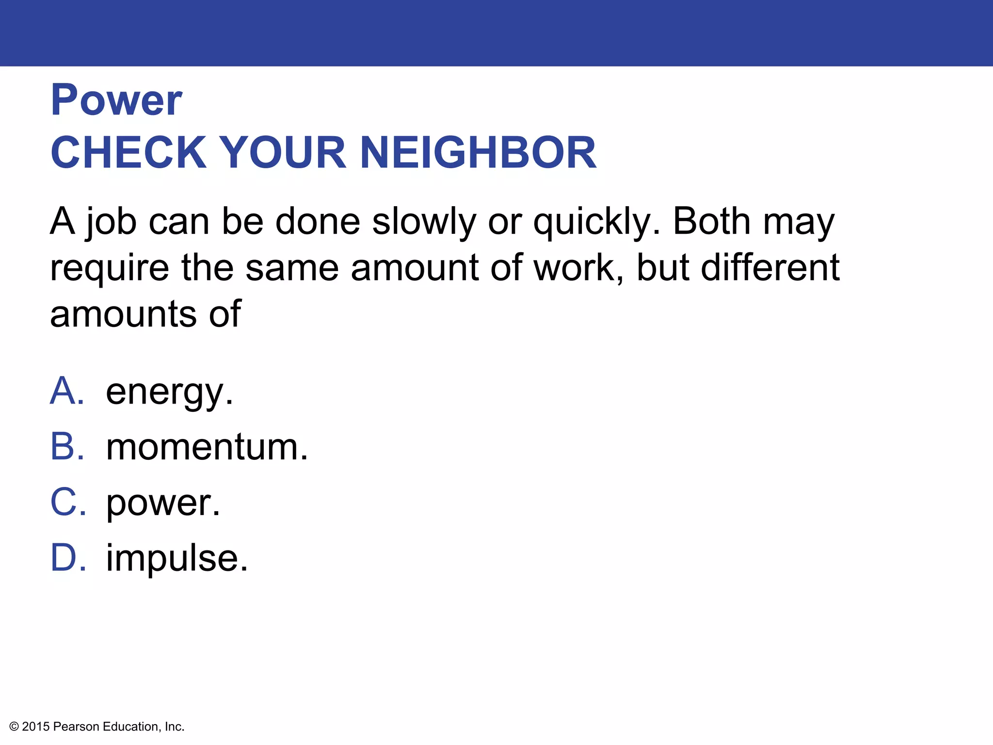 Power
CHECK YOUR NEIGHBOR
A job can be done slowly or quickly. Both may
require the same amount of work, but different
amounts of
A. energy.
B. momentum.
C. power.
D. impulse.
© 2015 Pearson Education, Inc.
 