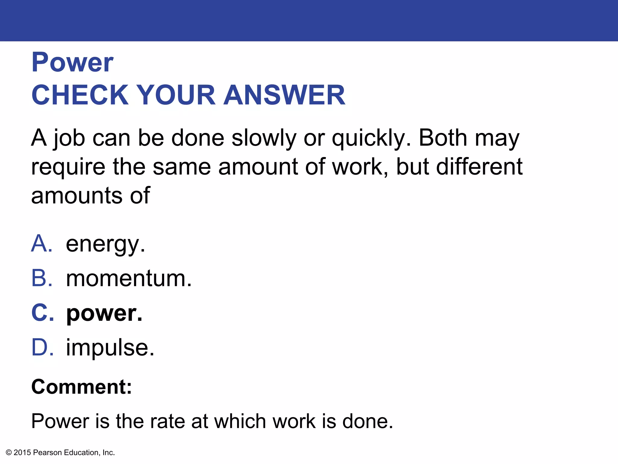 Power
CHECK YOUR ANSWER
A job can be done slowly or quickly. Both may
require the same amount of work, but different
amounts of
A. energy.
B. momentum.
C. power.
D. impulse.
Comment:
Power is the rate at which work is done.
© 2015 Pearson Education, Inc.
 