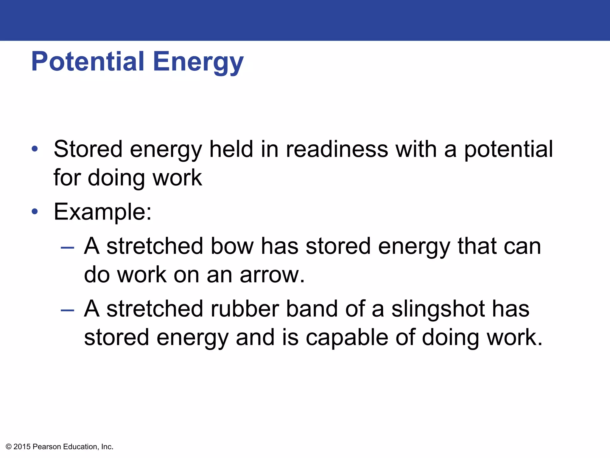 Potential Energy
• Stored energy held in readiness with a potential
for doing work
• Example:
– A stretched bow has stored energy that can
do work on an arrow.
– A stretched rubber band of a slingshot has
stored energy and is capable of doing work.
© 2015 Pearson Education, Inc.
 