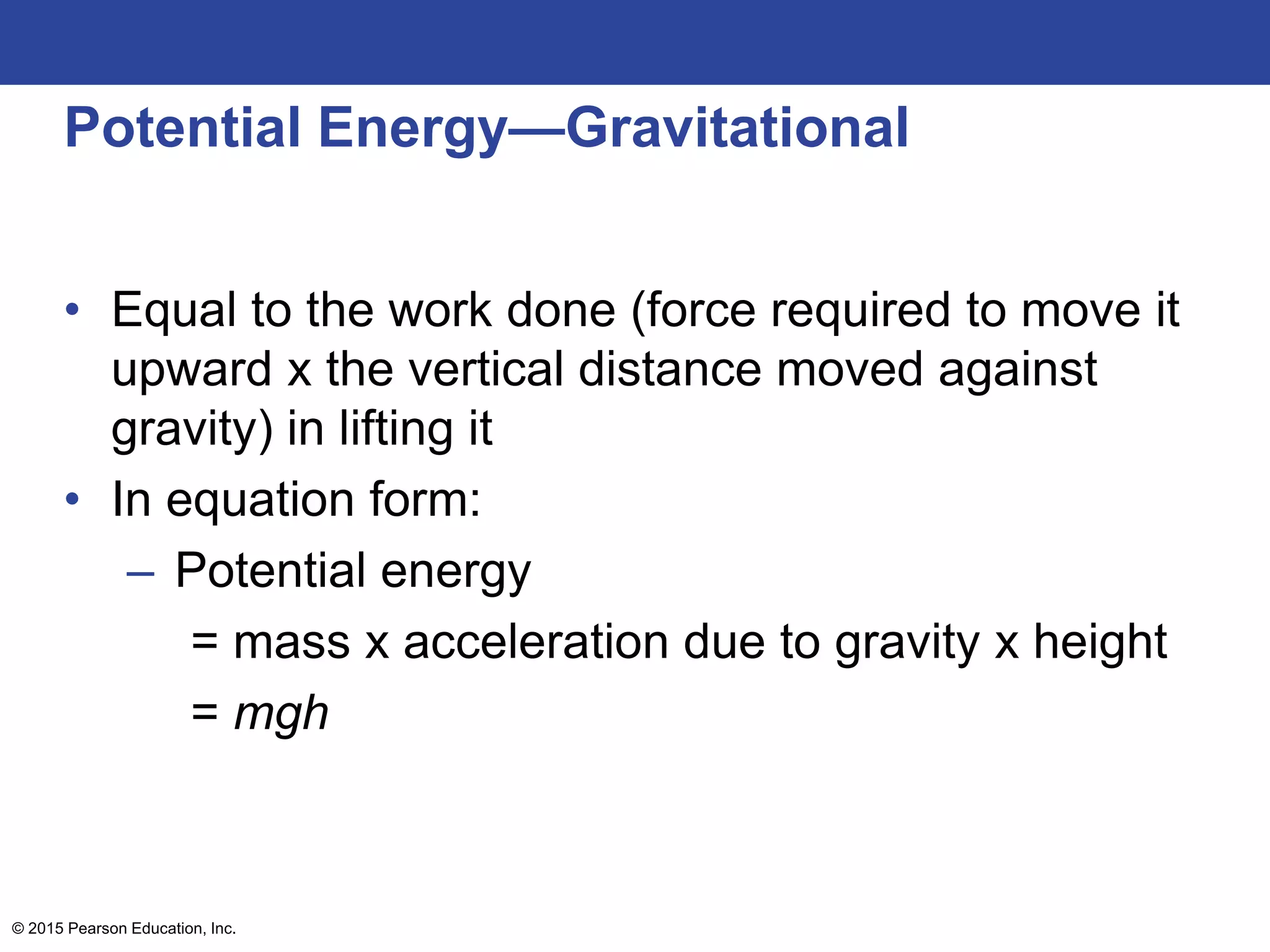 Potential Energy—Gravitational
• Equal to the work done (force required to move it
upward x the vertical distance moved against
gravity) in lifting it
• In equation form:
– Potential energy
= mass x acceleration due to gravity x height
= mgh
© 2015 Pearson Education, Inc.
 
