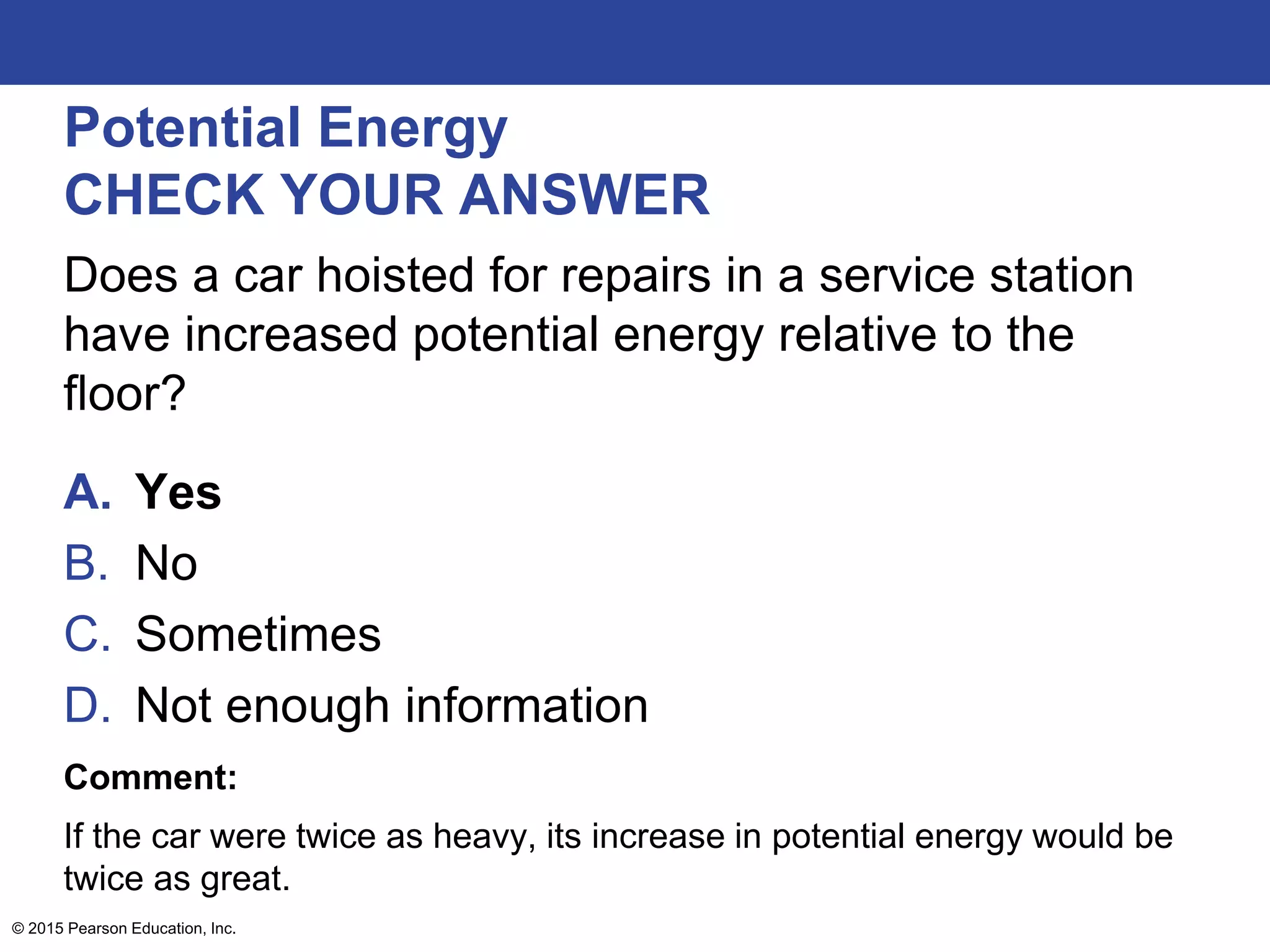 Potential Energy
CHECK YOUR ANSWER
Does a car hoisted for repairs in a service station
have increased potential energy relative to the
floor?
A. Yes
B. No
C. Sometimes
D. Not enough information
Comment:
If the car were twice as heavy, its increase in potential energy would be
twice as great.
© 2015 Pearson Education, Inc.
 