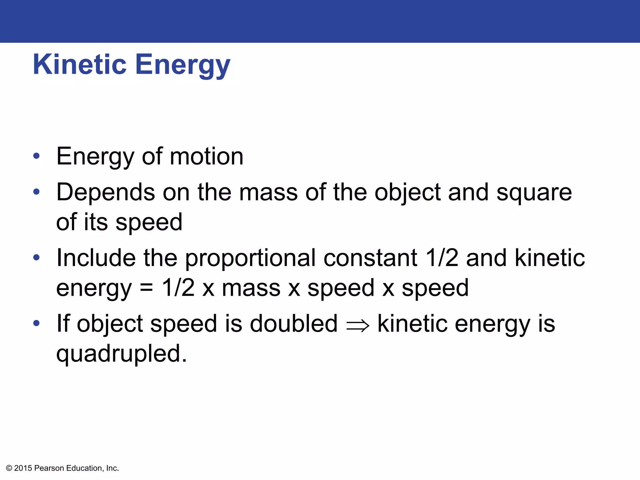 Kinetic Energy
• Energy of motion
• Depends on the mass of the object and square
of its speed
• Include the proportional constant 1/2 and kinetic
energy = 1/2 x mass x speed x speed
• If object speed is doubled  kinetic energy is
quadrupled.
© 2015 Pearson Education, Inc.
 