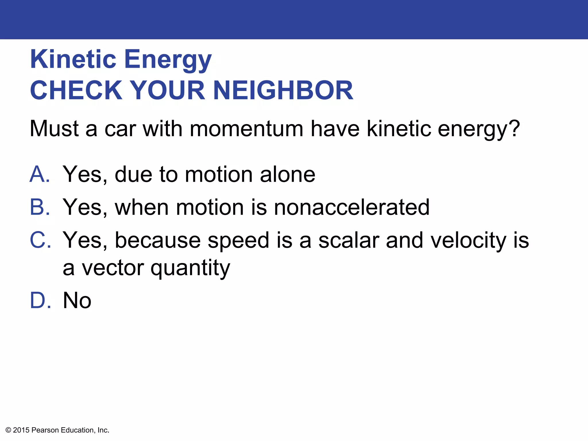 Kinetic Energy
CHECK YOUR NEIGHBOR
Must a car with momentum have kinetic energy?
A. Yes, due to motion alone
B. Yes, when motion is nonaccelerated
C. Yes, because speed is a scalar and velocity is
a vector quantity
D. No
© 2015 Pearson Education, Inc.
 