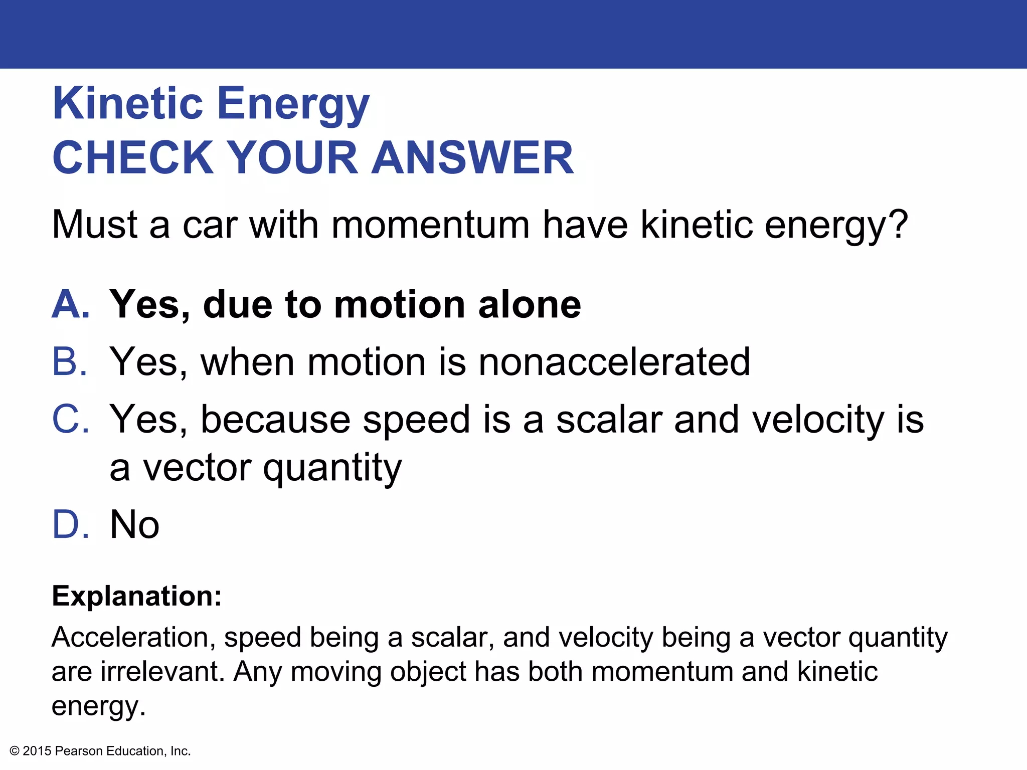 Kinetic Energy
CHECK YOUR ANSWER
Must a car with momentum have kinetic energy?
A. Yes, due to motion alone
B. Yes, when motion is nonaccelerated
C. Yes, because speed is a scalar and velocity is
a vector quantity
D. No
Explanation:
Acceleration, speed being a scalar, and velocity being a vector quantity
are irrelevant. Any moving object has both momentum and kinetic
energy.
© 2015 Pearson Education, Inc.
 