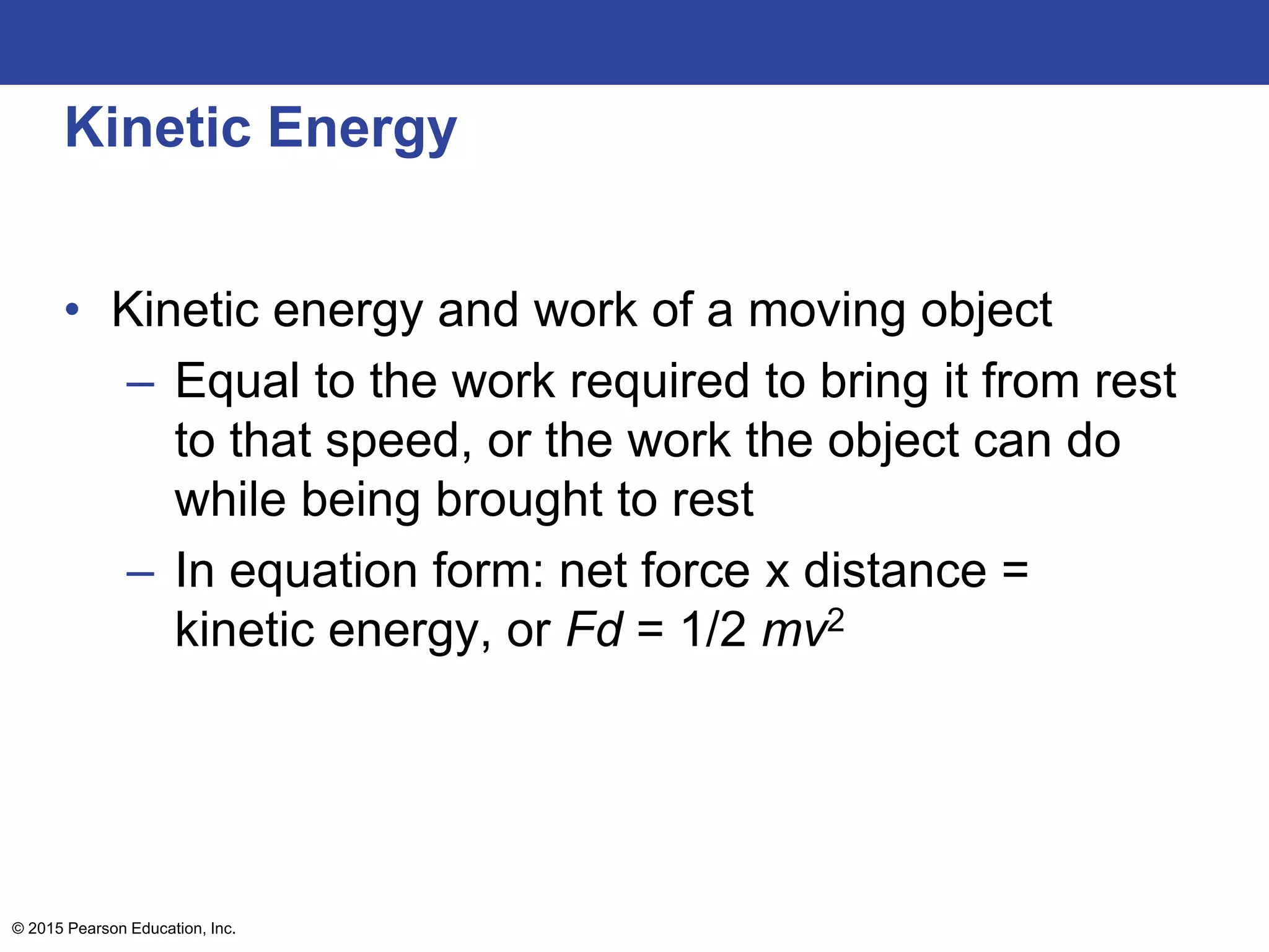 Kinetic Energy
• Kinetic energy and work of a moving object
– Equal to the work required to bring it from rest
to that speed, or the work the object can do
while being brought to rest
– In equation form: net force x distance =
kinetic energy, or Fd = 1/2 mv2
© 2015 Pearson Education, Inc.
 