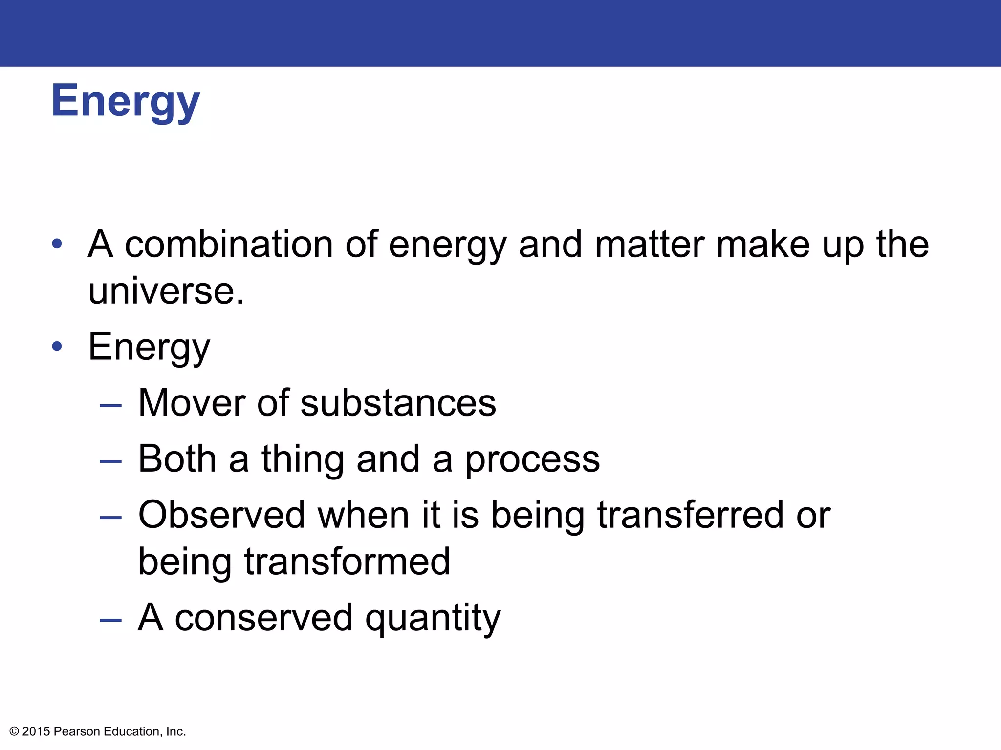Energy
• A combination of energy and matter make up the
universe.
• Energy
– Mover of substances
– Both a thing and a process
– Observed when it is being transferred or
being transformed
– A conserved quantity
© 2015 Pearson Education, Inc.
 