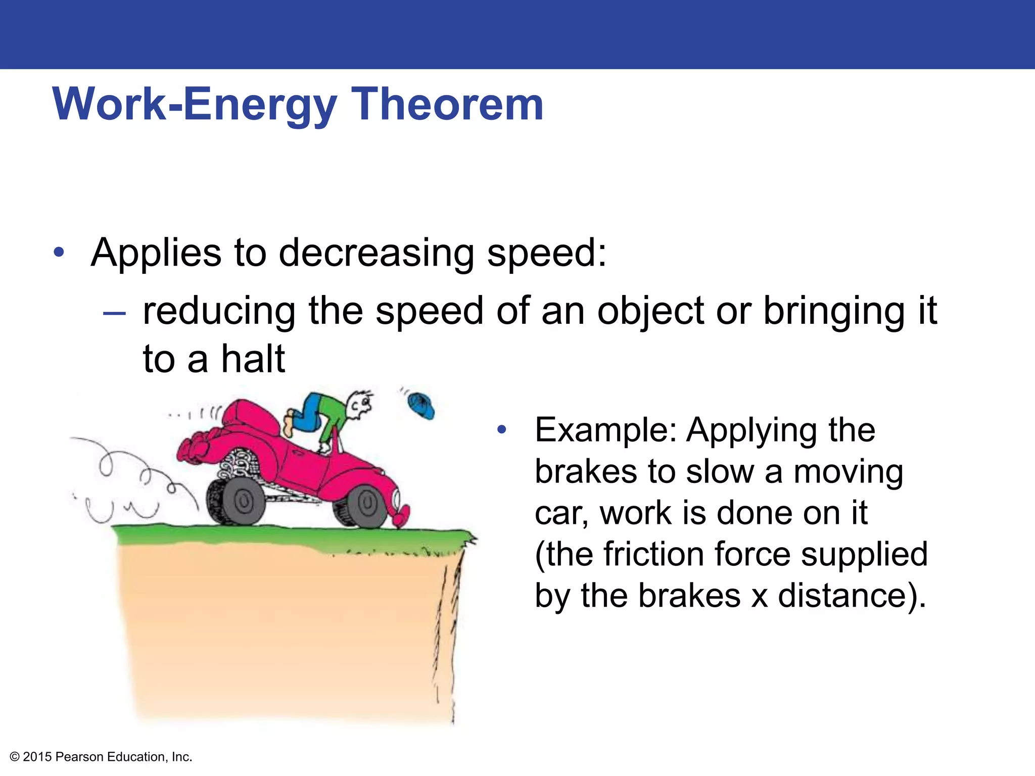 Work-Energy Theorem
• Applies to decreasing speed:
– reducing the speed of an object or bringing it
to a halt
© 2015 Pearson Education, Inc.
• Example: Applying the
brakes to slow a moving
car, work is done on it
(the friction force supplied
by the brakes x distance).
 
