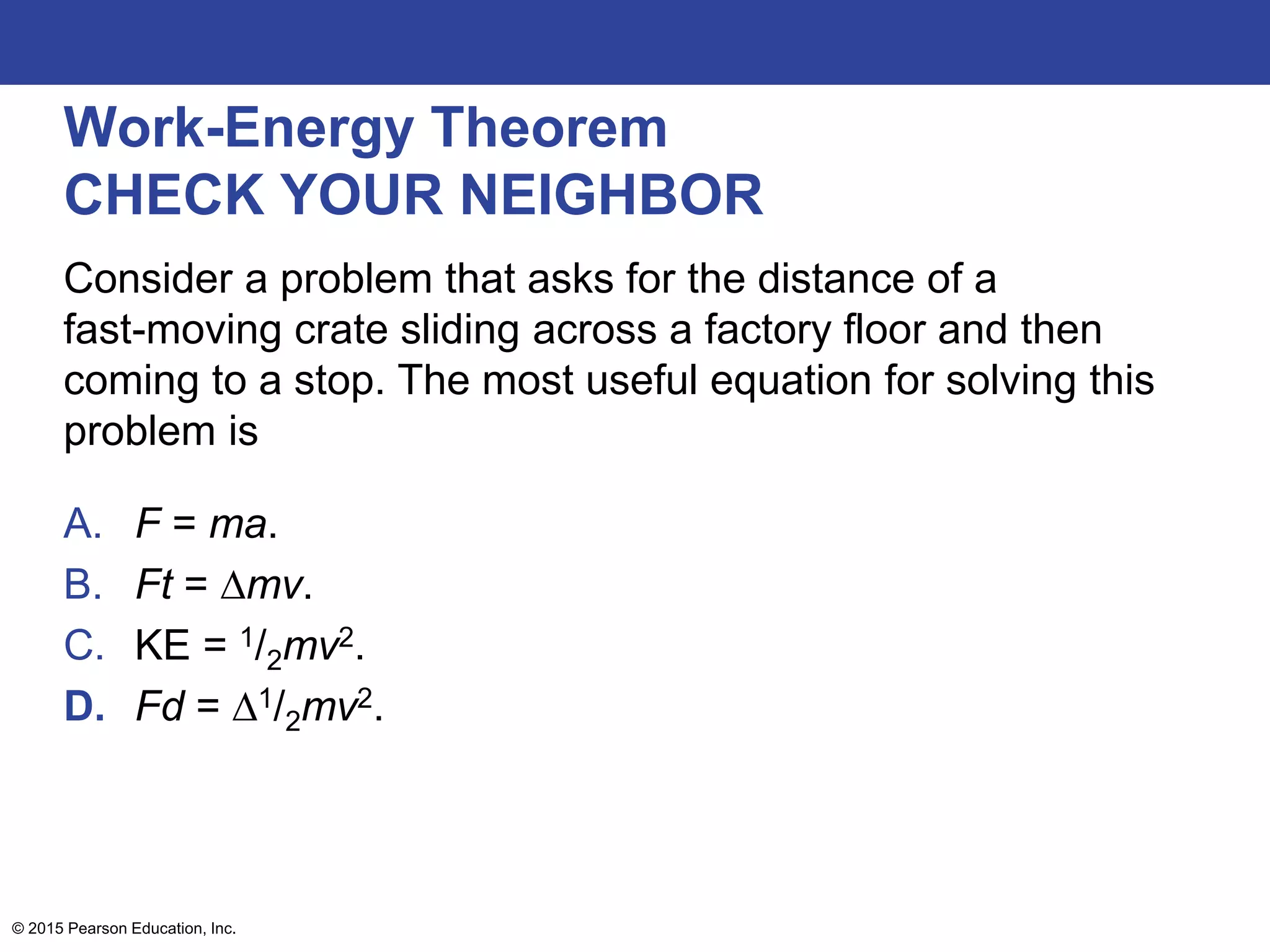 Work-Energy Theorem
CHECK YOUR NEIGHBOR
Consider a problem that asks for the distance of a
fast-moving crate sliding across a factory floor and then
coming to a stop. The most useful equation for solving this
problem is
A. F = ma.
B. Ft = ∆mv.
C. KE = 1/2mv2.
D. Fd = ∆1/2mv2.
© 2015 Pearson Education, Inc.
 