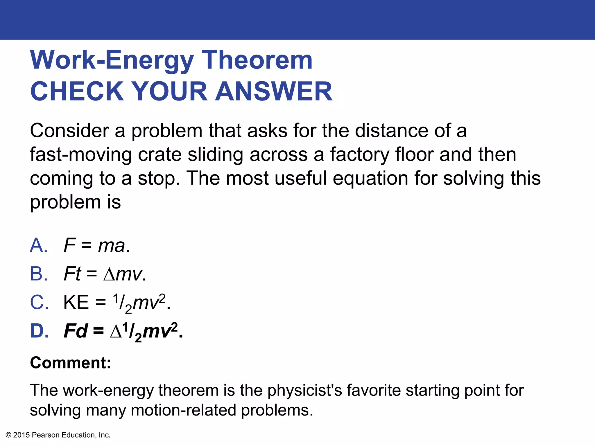 Work-Energy Theorem
CHECK YOUR ANSWER
Consider a problem that asks for the distance of a
fast-moving crate sliding across a factory floor and then
coming to a stop. The most useful equation for solving this
problem is
A. F = ma.
B. Ft = ∆mv.
C. KE = 1/2mv2.
D. Fd = ∆1/2mv2.
Comment:
The work-energy theorem is the physicist's favorite starting point for
solving many motion-related problems.
© 2015 Pearson Education, Inc.
 