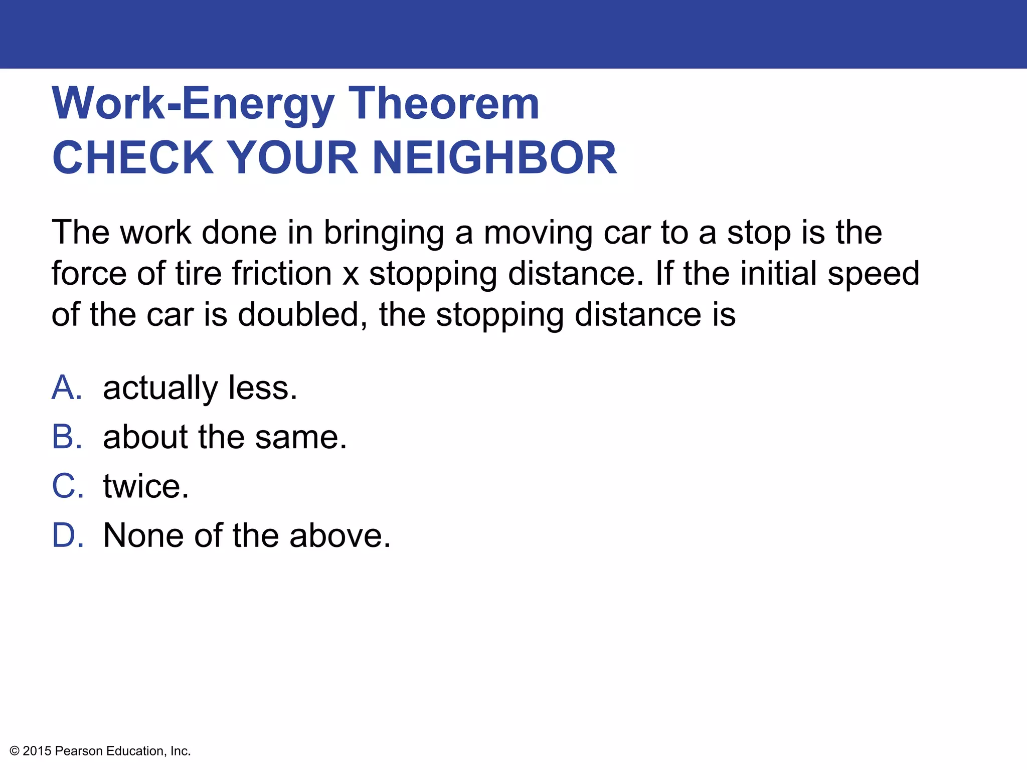 Work-Energy Theorem
CHECK YOUR NEIGHBOR
The work done in bringing a moving car to a stop is the
force of tire friction x stopping distance. If the initial speed
of the car is doubled, the stopping distance is
A. actually less.
B. about the same.
C. twice.
D. None of the above.
© 2015 Pearson Education, Inc.
 