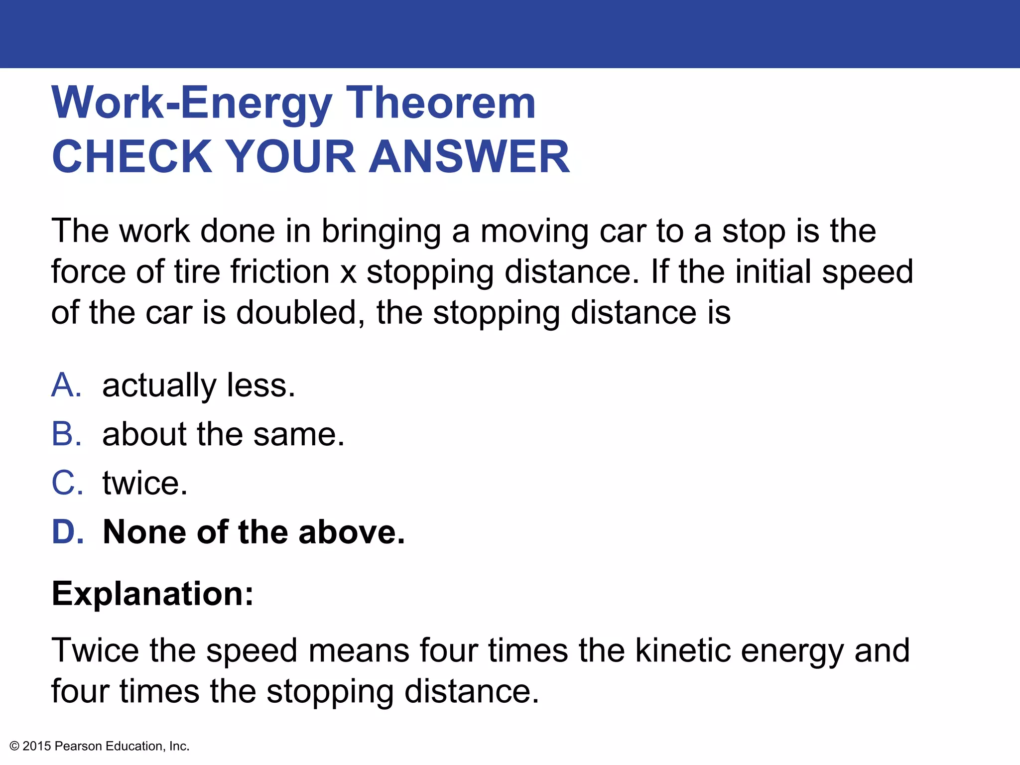 Work-Energy Theorem
CHECK YOUR ANSWER
The work done in bringing a moving car to a stop is the
force of tire friction x stopping distance. If the initial speed
of the car is doubled, the stopping distance is
A. actually less.
B. about the same.
C. twice.
D. None of the above.
Explanation:
Twice the speed means four times the kinetic energy and
four times the stopping distance.
© 2015 Pearson Education, Inc.
 