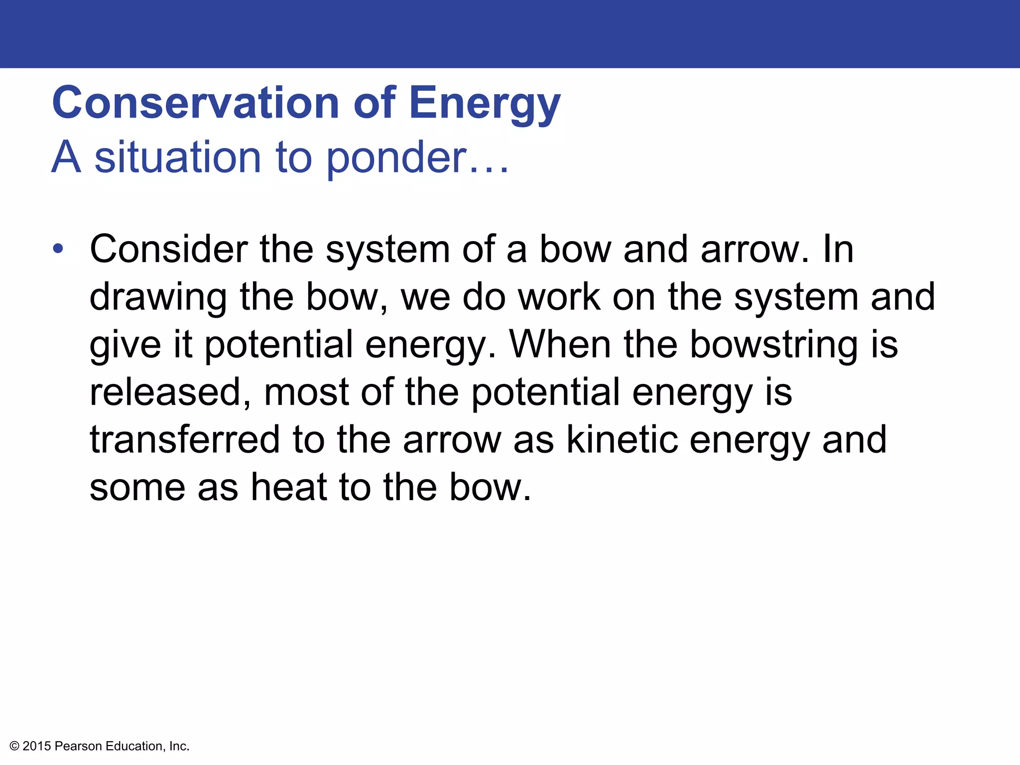 Conservation of Energy
A situation to ponder…
• Consider the system of a bow and arrow. In
drawing the bow, we do work on the system and
give it potential energy. When the bowstring is
released, most of the potential energy is
transferred to the arrow as kinetic energy and
some as heat to the bow.
© 2015 Pearson Education, Inc.
 