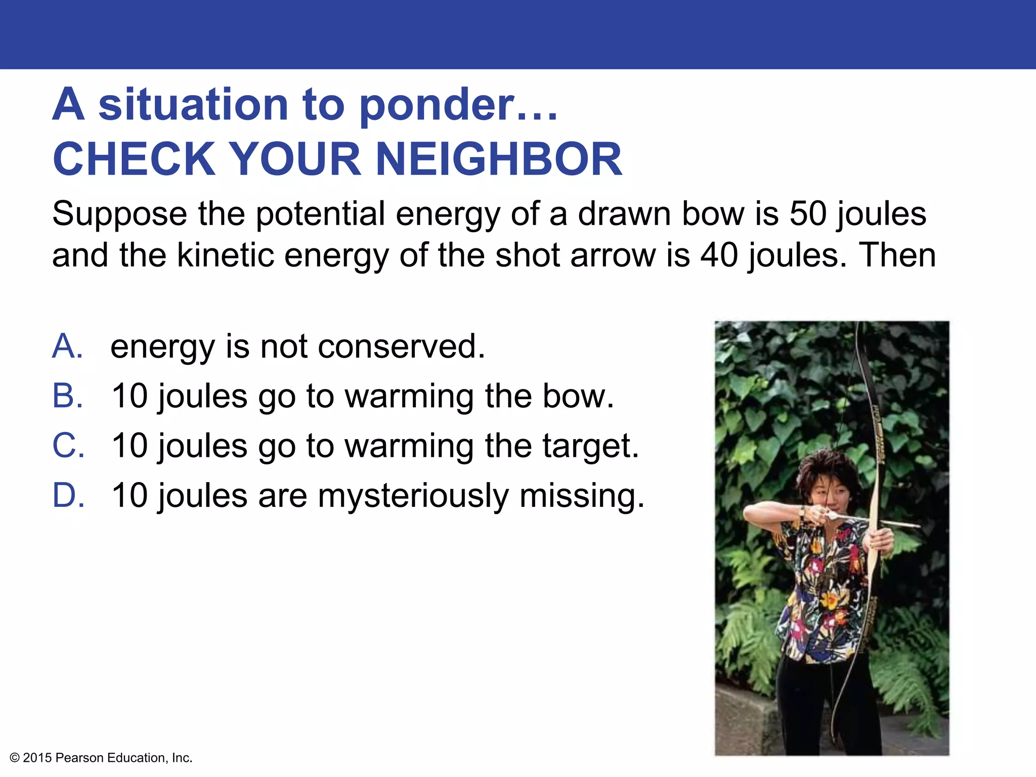 A situation to ponder…
CHECK YOUR NEIGHBOR
Suppose the potential energy of a drawn bow is 50 joules
and the kinetic energy of the shot arrow is 40 joules. Then
A. energy is not conserved.
B. 10 joules go to warming the bow.
C. 10 joules go to warming the target.
D. 10 joules are mysteriously missing.
© 2015 Pearson Education, Inc.
 