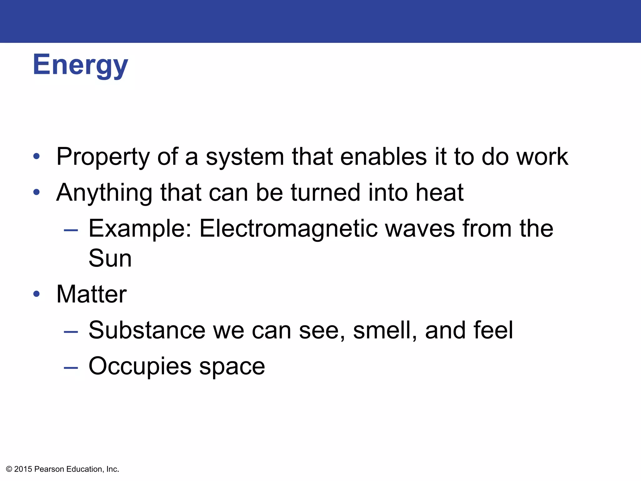 Energy
• Property of a system that enables it to do work
• Anything that can be turned into heat
– Example: Electromagnetic waves from the
Sun
• Matter
– Substance we can see, smell, and feel
– Occupies space
© 2015 Pearson Education, Inc.
 