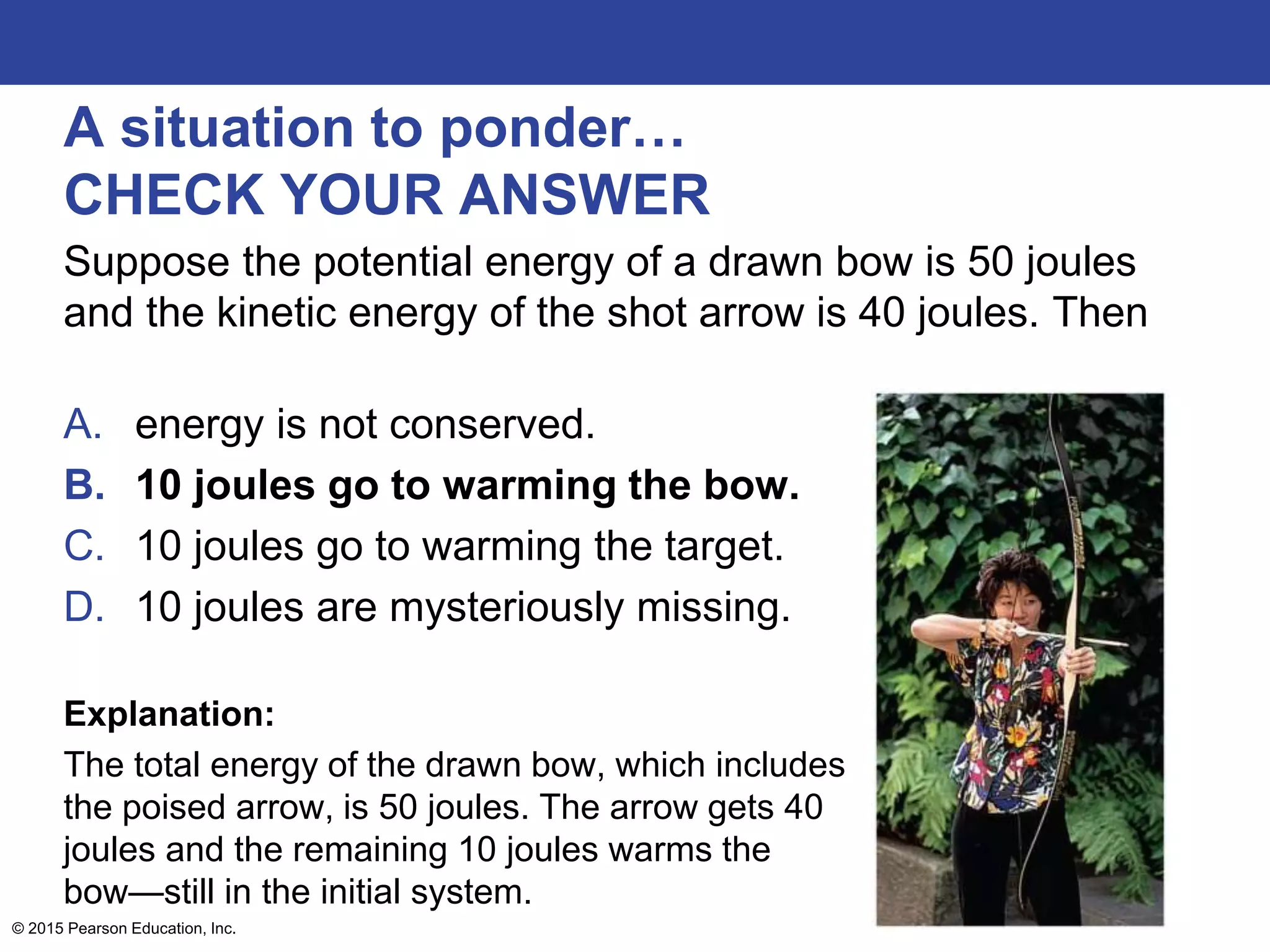 A situation to ponder…
CHECK YOUR ANSWER
Suppose the potential energy of a drawn bow is 50 joules
and the kinetic energy of the shot arrow is 40 joules. Then
A. energy is not conserved.
B. 10 joules go to warming the bow.
C. 10 joules go to warming the target.
D. 10 joules are mysteriously missing.
Explanation:
The total energy of the drawn bow, which includes
the poised arrow, is 50 joules. The arrow gets 40
joules and the remaining 10 joules warms the
bow—still in the initial system.
© 2015 Pearson Education, Inc.
 