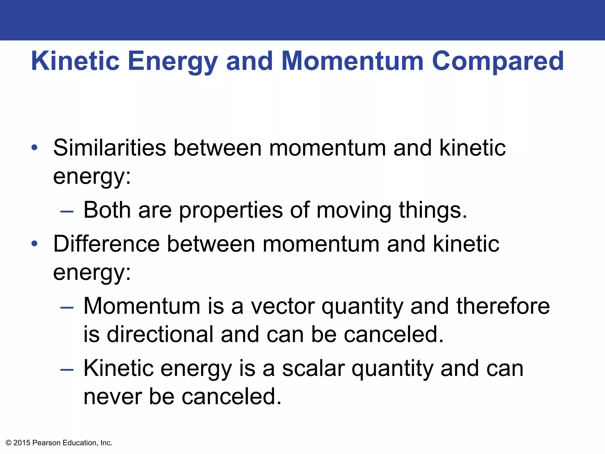 Kinetic Energy and Momentum Compared
• Similarities between momentum and kinetic
energy:
– Both are properties of moving things.
• Difference between momentum and kinetic
energy:
– Momentum is a vector quantity and therefore
is directional and can be canceled.
– Kinetic energy is a scalar quantity and can
never be canceled.
© 2015 Pearson Education, Inc.
 