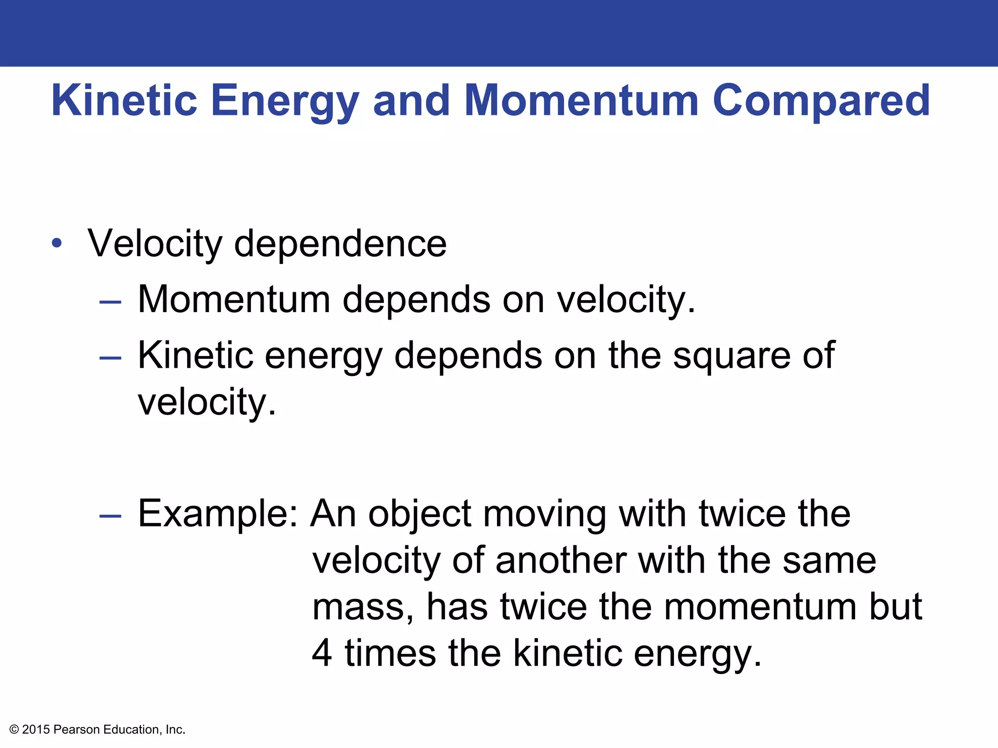 Kinetic Energy and Momentum Compared
• Velocity dependence
– Momentum depends on velocity.
– Kinetic energy depends on the square of
velocity.
– Example: An object moving with twice the
velocity of another with the same
mass, has twice the momentum but
4 times the kinetic energy.
© 2015 Pearson Education, Inc.
 