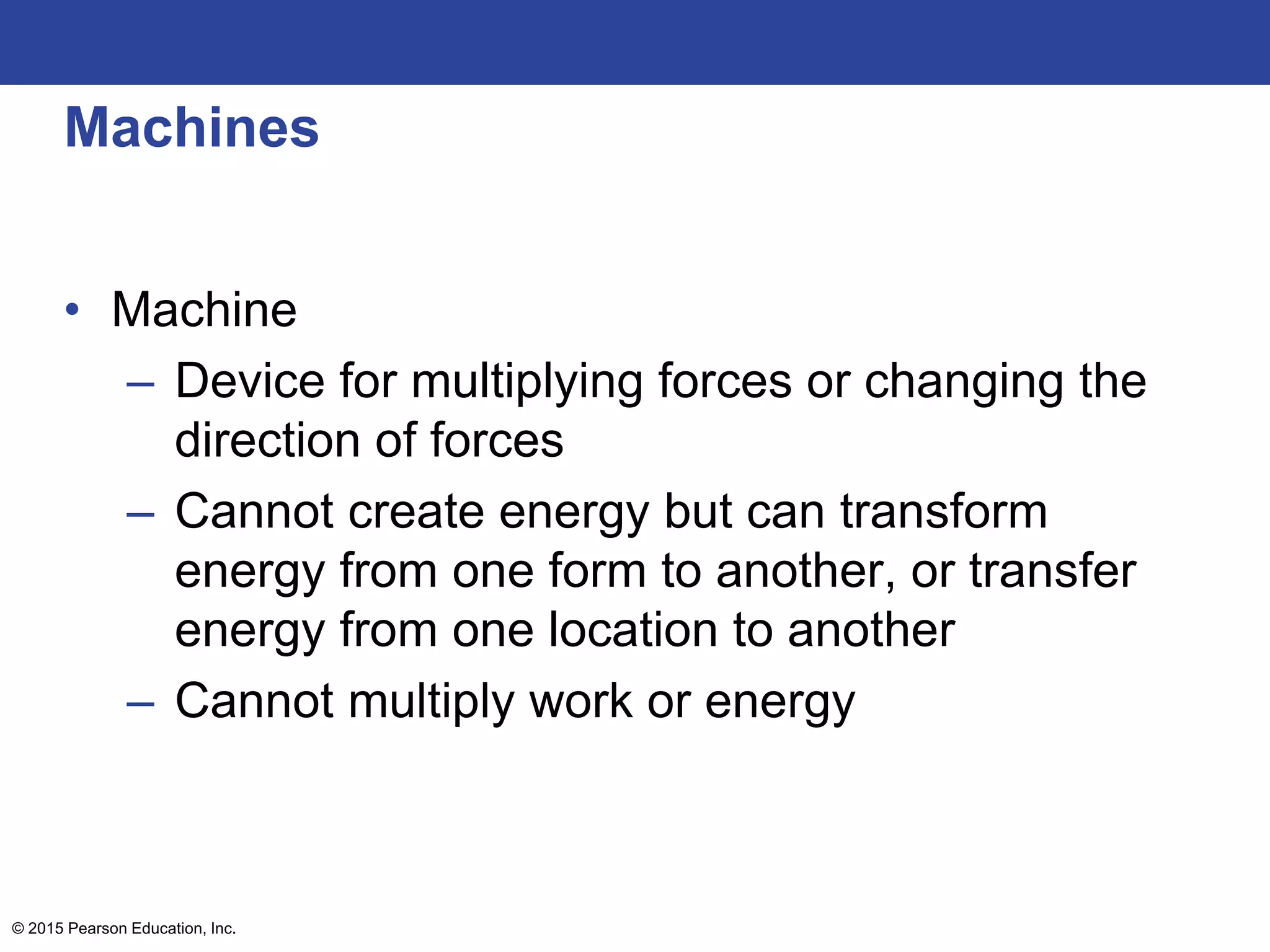 Machines
• Machine
– Device for multiplying forces or changing the
direction of forces
– Cannot create energy but can transform
energy from one form to another, or transfer
energy from one location to another
– Cannot multiply work or energy
© 2015 Pearson Education, Inc.
 