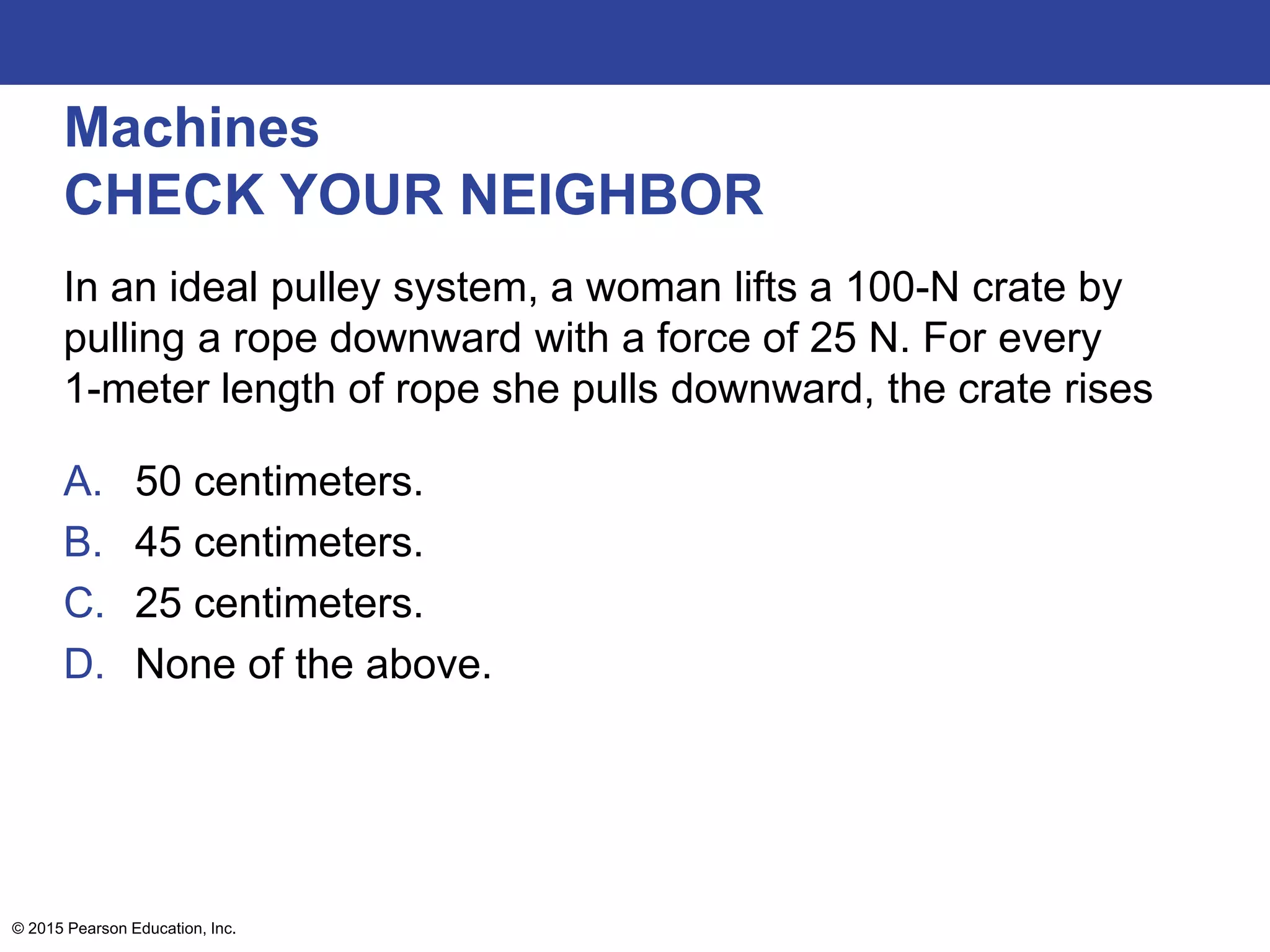 Machines
CHECK YOUR NEIGHBOR
In an ideal pulley system, a woman lifts a 100-N crate by
pulling a rope downward with a force of 25 N. For every
1-meter length of rope she pulls downward, the crate rises
A. 50 centimeters.
B. 45 centimeters.
C. 25 centimeters.
D. None of the above.
© 2015 Pearson Education, Inc.
 
