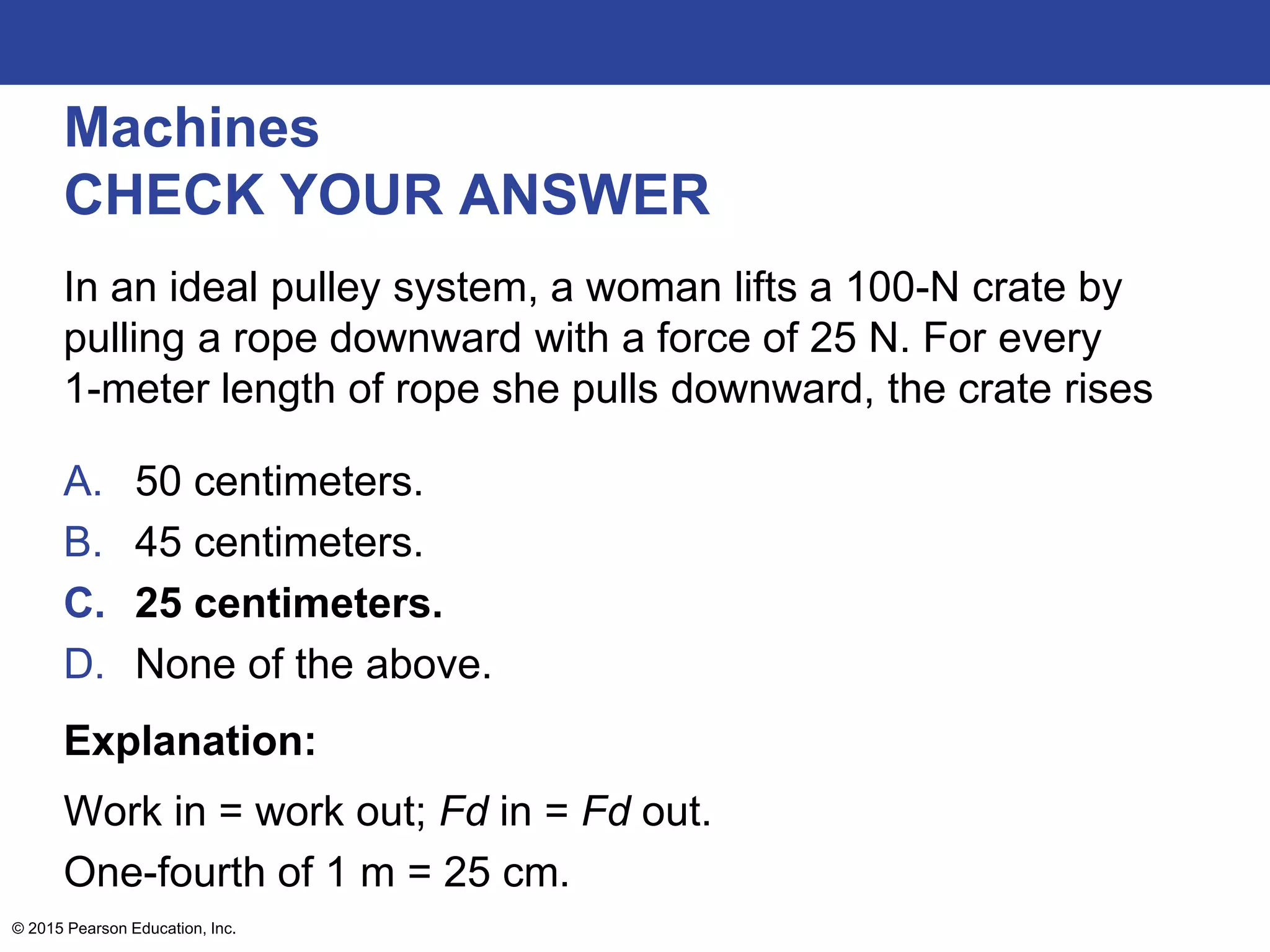 Machines
CHECK YOUR ANSWER
In an ideal pulley system, a woman lifts a 100-N crate by
pulling a rope downward with a force of 25 N. For every
1-meter length of rope she pulls downward, the crate rises
A. 50 centimeters.
B. 45 centimeters.
C. 25 centimeters.
D. None of the above.
Explanation:
Work in = work out; Fd in = Fd out.
One-fourth of 1 m = 25 cm.
© 2015 Pearson Education, Inc.
 