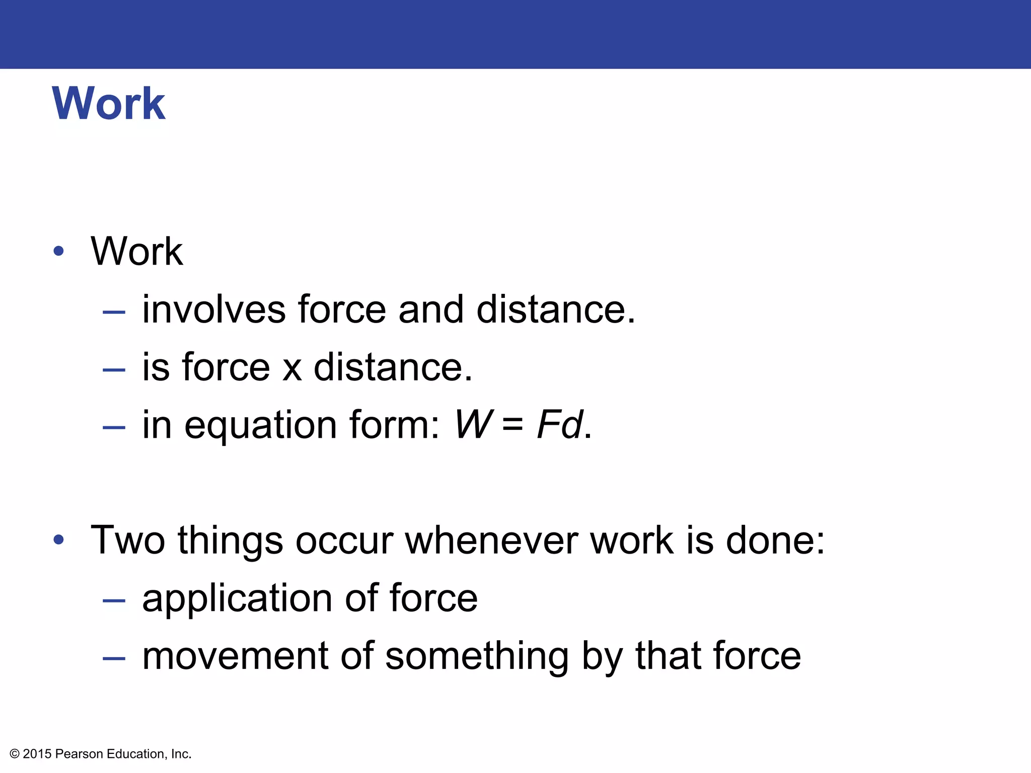 Work
• Work
– involves force and distance.
– is force x distance.
– in equation form: W = Fd.
• Two things occur whenever work is done:
– application of force
– movement of something by that force
© 2015 Pearson Education, Inc.
 