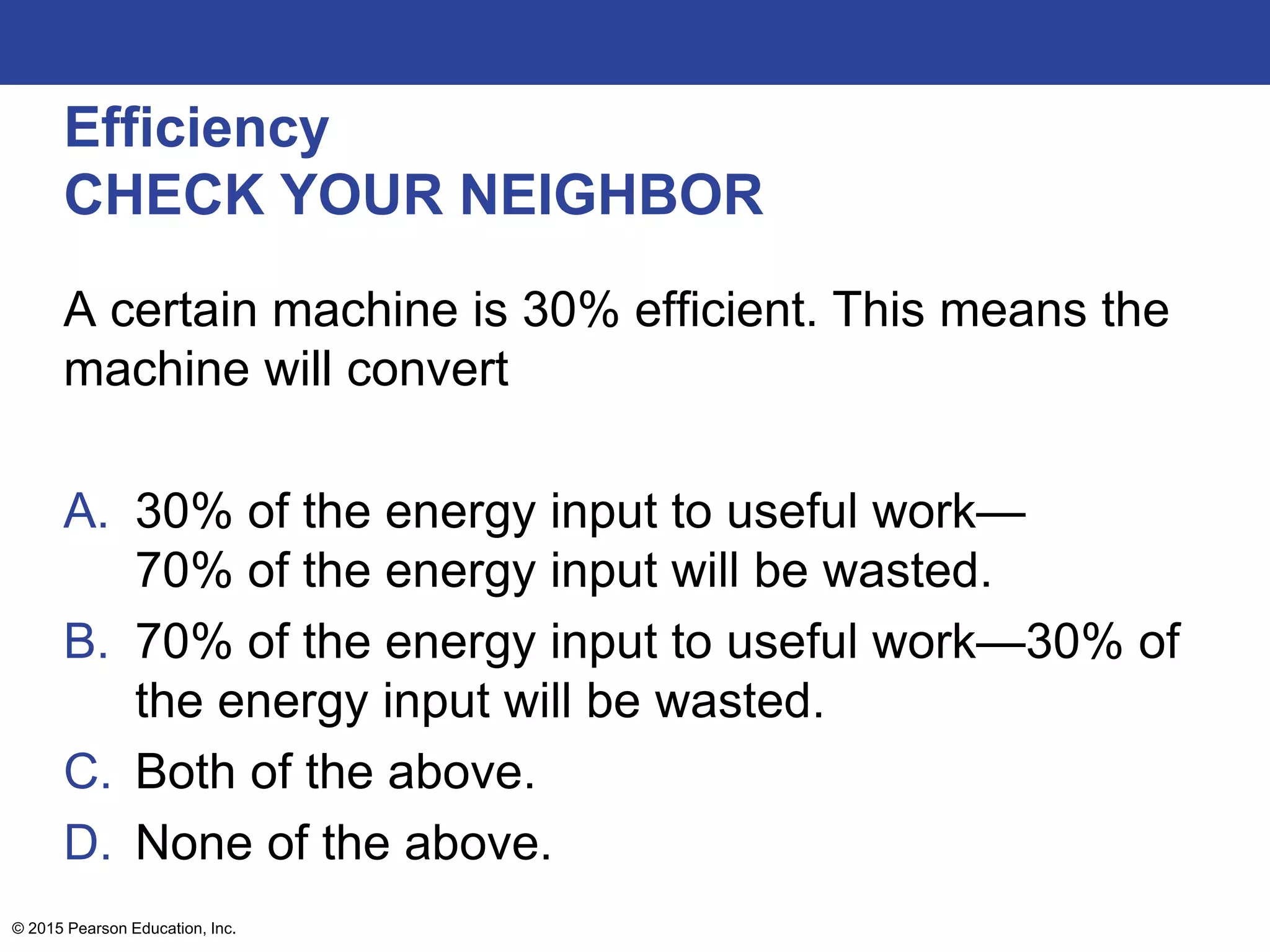 Efficiency
CHECK YOUR NEIGHBOR
A certain machine is 30% efficient. This means the
machine will convert
A. 30% of the energy input to useful work—
70% of the energy input will be wasted.
B. 70% of the energy input to useful work—30% of
the energy input will be wasted.
C. Both of the above.
D. None of the above.
© 2015 Pearson Education, Inc.
 