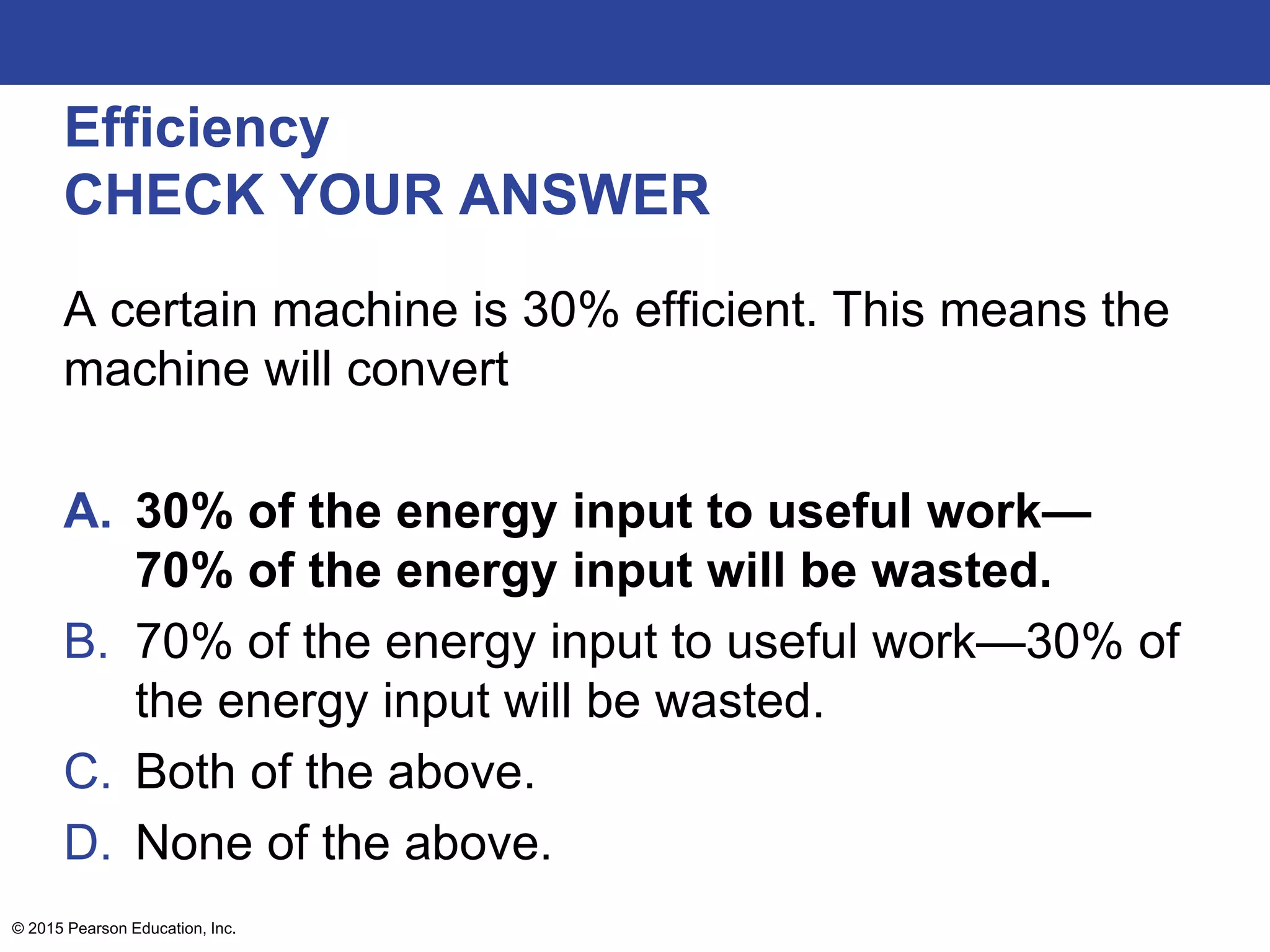 Efficiency
CHECK YOUR ANSWER
A certain machine is 30% efficient. This means the
machine will convert
A. 30% of the energy input to useful work—
70% of the energy input will be wasted.
B. 70% of the energy input to useful work—30% of
the energy input will be wasted.
C. Both of the above.
D. None of the above.
© 2015 Pearson Education, Inc.
 