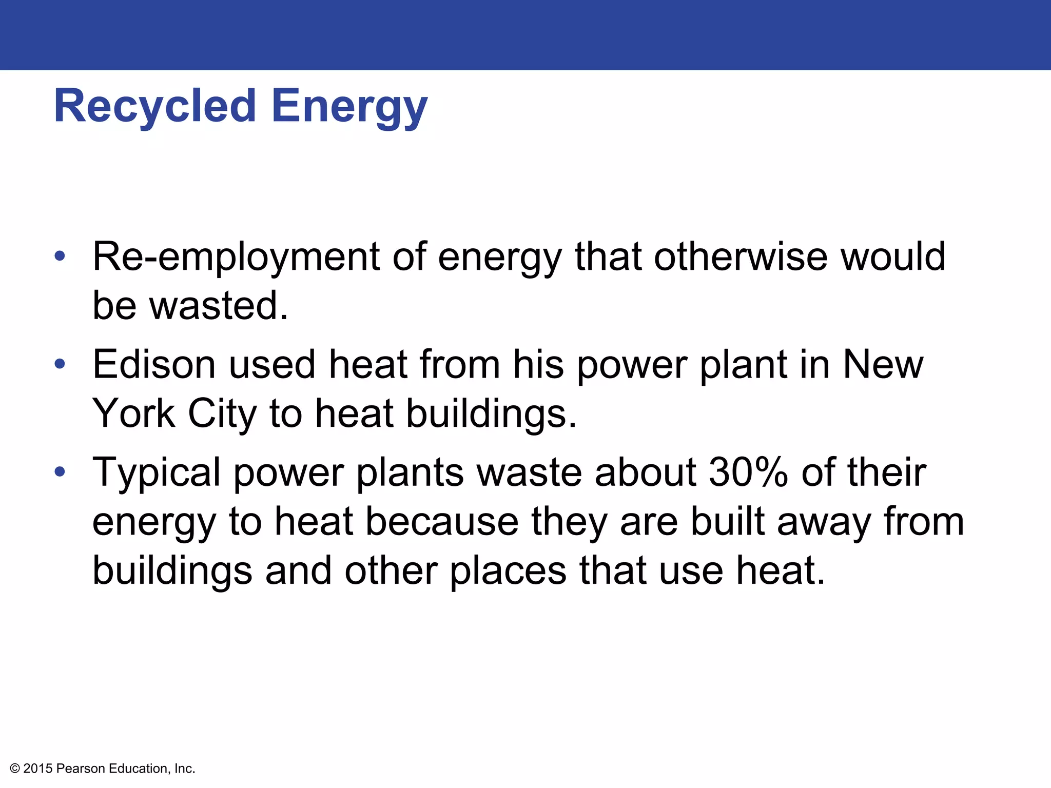 Recycled Energy
• Re-employment of energy that otherwise would
be wasted.
• Edison used heat from his power plant in New
York City to heat buildings.
• Typical power plants waste about 30% of their
energy to heat because they are built away from
buildings and other places that use heat.
© 2015 Pearson Education, Inc.
 