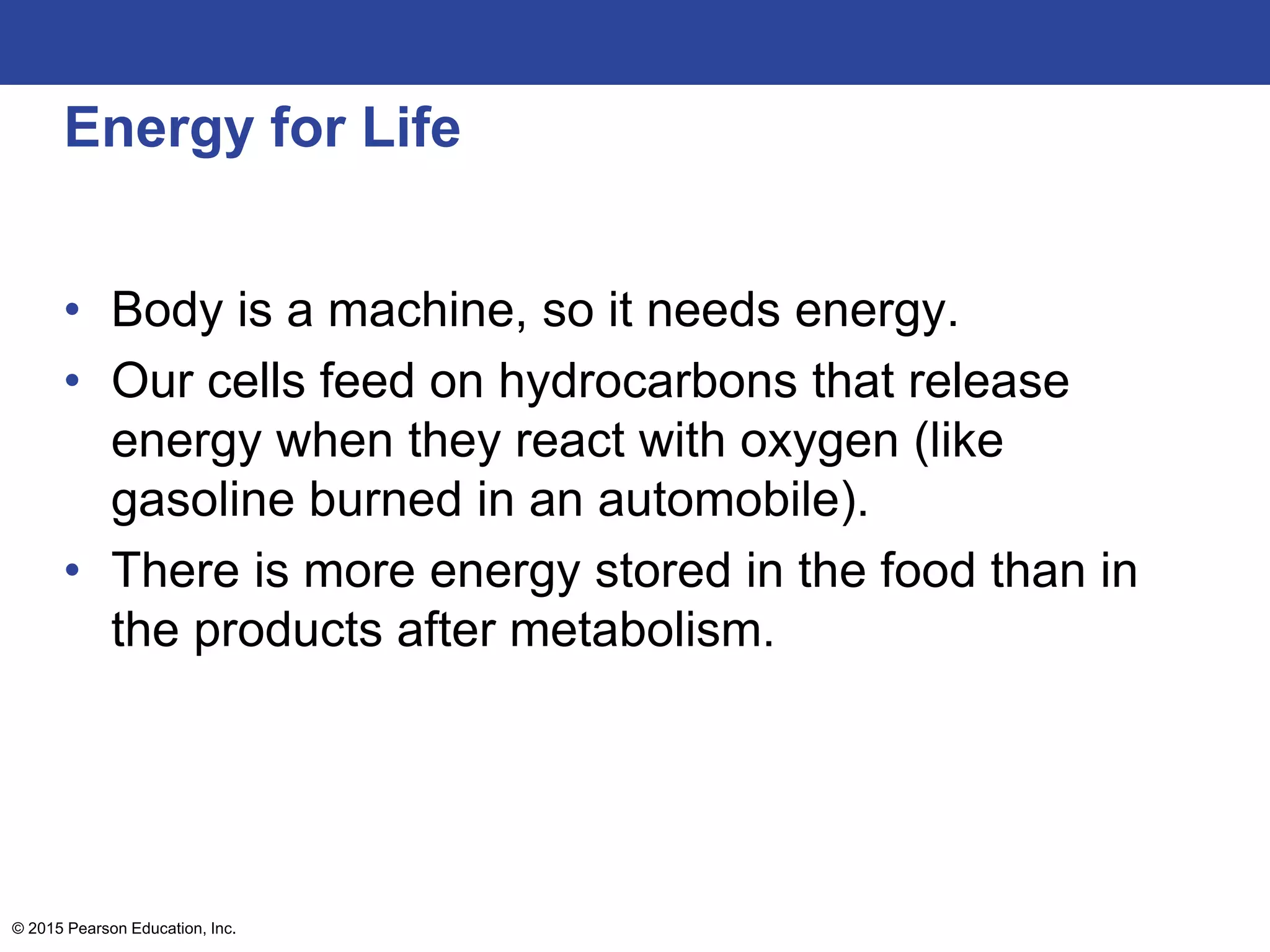 Energy for Life
• Body is a machine, so it needs energy.
• Our cells feed on hydrocarbons that release
energy when they react with oxygen (like
gasoline burned in an automobile).
• There is more energy stored in the food than in
the products after metabolism.
© 2015 Pearson Education, Inc.
 