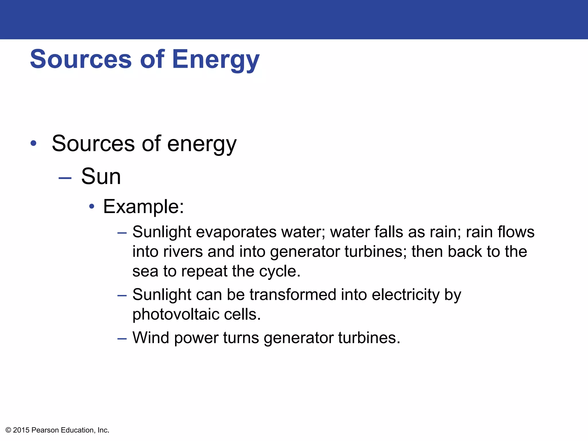 Sources of Energy
• Sources of energy
– Sun
• Example:
– Sunlight evaporates water; water falls as rain; rain flows
into rivers and into generator turbines; then back to the
sea to repeat the cycle.
– Sunlight can be transformed into electricity by
photovoltaic cells.
– Wind power turns generator turbines.
© 2015 Pearson Education, Inc.
 