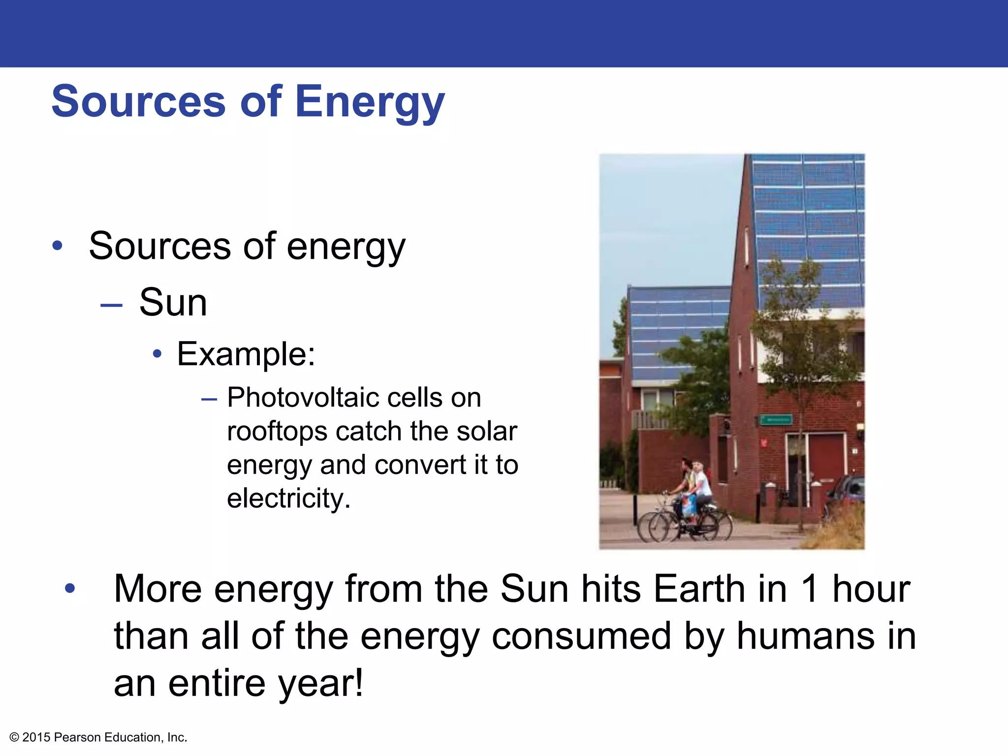 Sources of Energy
• Sources of energy
– Sun
• Example:
– Photovoltaic cells on
rooftops catch the solar
energy and convert it to
electricity.
• More energy from the Sun hits Earth in 1 hour
than all of the energy consumed by humans in
an entire year!
© 2015 Pearson Education, Inc.
 
