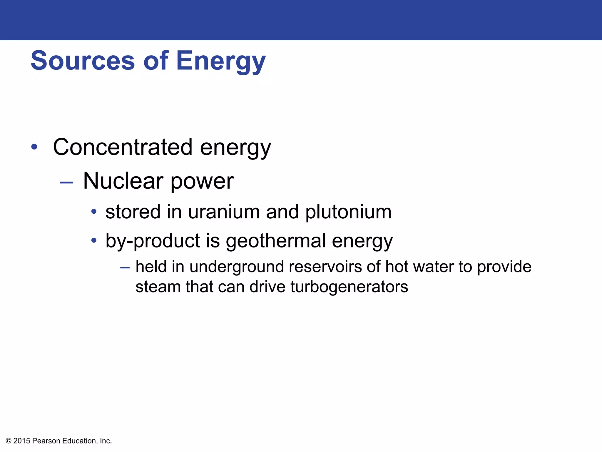 Sources of Energy
• Concentrated energy
– Nuclear power
• stored in uranium and plutonium
• by-product is geothermal energy
– held in underground reservoirs of hot water to provide
steam that can drive turbogenerators
© 2015 Pearson Education, Inc.
 