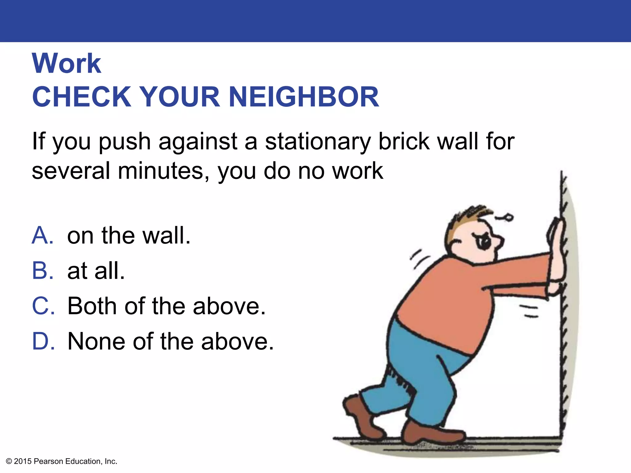 Work
CHECK YOUR NEIGHBOR
If you push against a stationary brick wall for
several minutes, you do no work
A. on the wall.
B. at all.
C. Both of the above.
D. None of the above.
© 2015 Pearson Education, Inc.
 