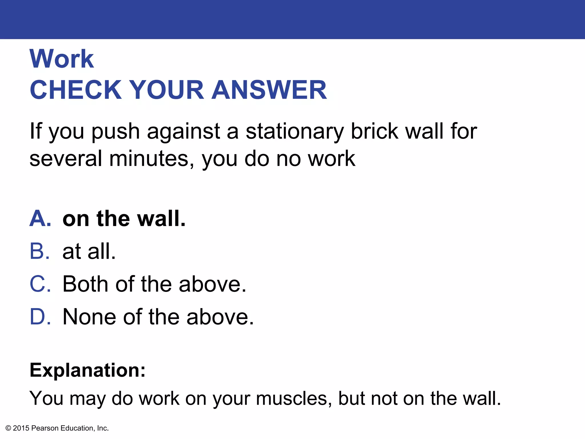 Work
CHECK YOUR ANSWER
If you push against a stationary brick wall for
several minutes, you do no work
A. on the wall.
B. at all.
C. Both of the above.
D. None of the above.
Explanation:
You may do work on your muscles, but not on the wall.
© 2015 Pearson Education, Inc.
 