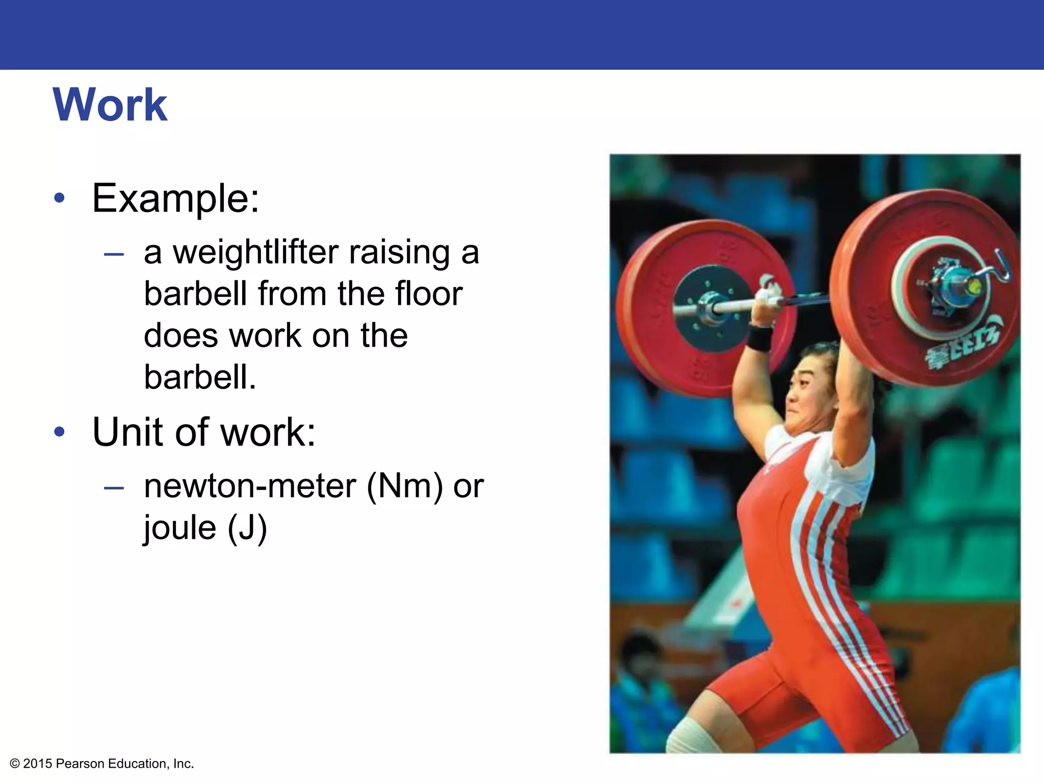 Work
• Example:
– a weightlifter raising a
barbell from the floor
does work on the
barbell.
• Unit of work:
– newton-meter (Nm) or
joule (J)
© 2015 Pearson Education, Inc.
 