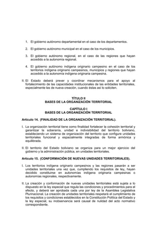 1. El gobierno autónomo departamental en el caso de los departamentos.
2. El gobierno autónomo municipal en el caso de los municipios.
3. El gobierno autónomo regional, en el caso de las regiones que hayan
accedido a la autonomía regional.
4. El gobierno autónomo indígena originario campesino en el caso de los
territorios indígena originario campesinos, municipios y regiones que hayan
accedido a la autonomía indígena originaria campesina.
II. El Estado deberá prever y coordinar mecanismos para el apoyo al
fortalecimiento de las capacidades institucionales de las entidades territoriales,
especialmente las de nueva creación, cuando éstas así lo soliciten.
TÍTULO II
BASES DE LA ORGANIZACIÓN TERRITORIAL
CAPÍTULO I
BASES DE LA ORGANIZACIÓN TERRITORIAL
Artículo 14. (FINALIDAD DE LA ORGANIZACIÓN TERRITORIAL).
I. La organización territorial tiene como finalidad fortalecer la cohesión territorial y
garantizar la soberanía, unidad e indivisibilidad del territorio boliviano,
estableciendo un sistema de organización del territorio que configure unidades
territoriales funcional y espacialmente integradas de forma armónica y
equilibrada.
II. El territorio del Estado boliviano se organiza para un mejor ejercicio del
gobierno y la administración pública, en unidades territoriales.
Artículo 15. (CONFORMACIÓN DE NUEVAS UNIDADES TERRITORIALES).
I. Los territorios indígena originario campesinos y las regiones pasarán a ser
unidades territoriales una vez que, cumpliendo los requisitos de ley, hayan
decidido constituirse en autonomías indígena originaria campesinas o
autonomías regionales, respectivamente.
II. La creación y conformación de nuevas unidades territoriales está sujeta a lo
dispuesto en la ley especial que regula las condiciones y procedimientos para el
efecto, y deberá ser aprobada cada una por ley de la Asamblea Legislativa
Plurinacional. La creación de unidades territoriales respetará el cumplimiento de
los requisitos y condiciones establecidos en la Constitución Política del Estado y
la ley especial, su inobservancia será causal de nulidad del acto normativo
correspondiente.
 