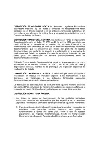 DISPOSICIÓN TRANSITORIA SEXTA La Asamblea Legislativa Plurinacional
establecerá mediante ley las reglas y principios de responsabilidad fiscal,
aplicables en el ámbito nacional y en las entidades territoriales autónomas, en
concordancia con el marco de política fiscal y los principios establecidos por la
Constitución Política del Estado.
DISPOSICIÓN TRANSITORIA SEPTIMA. Se mantiene el Fondo Compensatorio
Departamental creado por la Ley N° 1551, de 20 de abril de 1994, con el diez por
ciento (10%) de la recaudación en efectivo del Impuesto Especial a los
Hidrocarburos y sus Derivados, en favor de las entidades territoriales autónomas
departamentales que se encuentren por debajo del promedio de regalías
departamentales por habitante, de acuerdo a lo establecido en la normativa del
nivel central del Estado en vigencia. En caso de exceder el límite del diez por
ciento (10%) su distribución se ajustará proporcionalmente entre los
departamentos beneficiarios.
El Fondo Compensatorio Departamental se regirá en lo que corresponda por lo
establecido en el Decreto Supremo N° 23813, de 30 de junio de 1994 y
disposiciones conexas, mientras no se promulgue una legislación específica del
nivel central del Estado.
DISPOSICIÓN TRANSITORIA OCTAVA. El veinticinco por ciento (25%) de la
recaudación en efectivo del Impuesto Especial a los Hidrocarburos y sus
Derivados, se transferirán a las entidades territoriales autónomas
departamentales, de acuerdo a la normativa vigente.
La distribución de estos recursos, se efectuará de la siguiente manera: cincuenta
por ciento (50%) en función del número de habitantes de cada departamento y
cincuenta por ciento (50%) en forma igualitaria para los nueve departamentos.
DISPOSICIÓN TRANSITORIA NOVENA.
I. Los límites de gastos de funcionamiento de las entidades territoriales
autónomas, deberán ser establecidos por ley específica de la Asamblea
Legislativa Plurinacional. Entre tanto serán aplicables los siguientes Numerales:
1. Para las entidades territoriales autónomas departamentales y regionales, se
establece como porcentaje máximo destinado para gastos de
funcionamiento el quince por ciento (15%) sobre el total de ingresos
provenientes de regalías departamentales, Fondo de Compensación
Departamental e Impuesto Especial a los Hidrocarburos y sus Derivados.
 