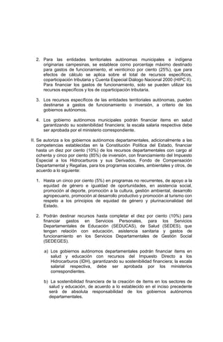 2. Para las entidades territoriales autónomas municipales e indígena
originarias campesinas, se establece como porcentaje máximo destinado
para gastos de funcionamiento, el veinticinco por ciento (25%), que para
efectos de cálculo se aplica sobre el total de recursos específicos,
coparticipación tributaria y Cuenta Especial Diálogo Nacional 2000 (HIPC II).
Para financiar los gastos de funcionamiento, solo se pueden utilizar los
recursos específicos y los de coparticipación tributaria.
3. Los recursos específicos de las entidades territoriales autónomas, pueden
destinarse a gastos de funcionamiento o inversión, a criterio de los
gobiernos autónomos.
4. Los gobierno autónomos municipales podrán financiar items en salud
garantizando su sostenibilidad financiera; la escala salaria respectiva debe
ser aprobada por el ministerio correspondiente.
II. Se autoriza a los gobiernos autónomos departamentales, adicionalmente a las
competencias establecidas en la Constitución Política del Estado, financiar
hasta un diez por ciento (10%) de los recursos departamentales con cargo al
ochenta y cinco por ciento (85%) de inversión, con financiamiento del Impuesto
Especial a los Hidrocarburos y sus Derivados, Fondo de Compensación
Departamental y Regalías, para los programas sociales, ambientales y otros, de
acuerdo a lo siguiente:
1. Hasta un cinco por ciento (5%) en programas no recurrentes, de apoyo a la
equidad de género e igualdad de oportunidades, en asistencia social,
promoción al deporte, promoción a la cultura, gestión ambiental, desarrollo
agropecuario, promoción al desarrollo productivo y promoción al turismo con
respeto a los principios de equidad de género y plurinacionalidad del
Estado.
2. Podrán destinar recursos hasta completar el diez por ciento (10%) para
financiar gastos en Servicios Personales, para los Servicios
Departamentales de Educación (SEDUCAS), de Salud (SEDES), que
tengan relación con educación, asistencia sanitaria y gastos de
funcionamiento en los Servicios Departamentales de Gestión Social
(SEDEGES).
a) Los gobiernos autónomos departamentales podrán financiar ítems en
salud y educación con recursos del Impuesto Directo a los
Hidrocarburos (IDH), garantizando su sostenibilidad financiera; la escala
salarial respectiva, debe ser aprobada por los ministerios
correspondientes.
b) La sostenibilidad financiera de la creación de ítems en los sectores de
salud y educación, de acuerdo a lo establecido en el inciso precedente
será de absoluta responsabilidad de los gobiernos autónomos
departamentales.
 