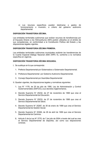 c) Los recursos específicos pueden destinarse a gastos de
funcionamiento o inversión, a criterio del gobierno autónomo
departamental.
DISPOSICIÓN TRANSITORIA DÉCIMA.
Las entidades territoriales autónomas que reciban recursos de transferencias por
el Impuesto Directo a los Hidrocarburos (IDH) podrán utilizarlos en el ámbito de
sus competencias, en conformidad a la Constitución Política del Estado y las
disposiciones legales vigentes.
DISPOSICIÓN TRANSITORIA DÉCIMA PRIMERA.
Las entidades territoriales autónomas municipales recibirán las transferencias de
la Cuenta Especial Diálogo Nacional 2000 (HIPC II), conforme a la normativa
específica en vigencia.
DISPOSICIÓN TRANSITORIA DÉCIMA SEGUNDA.
I. Se sustituye en lo que corresponda:
1. Prefecto Departamental por Gobernadora o Gobernador Departamental.
2. Prefectura Departamental por Gobierno Autónomo Departamental.
3. Consejo Departamental por Asamblea Departamental
II. Quedan vigentes, las disposiciones legales y normativas siguientes:
1. Ley N° 1178, de 20 de julio de 1990, Ley de Administración y Control
Gubernamentales (SAFCO) y sus decretos reglamentarios.
2. Decreto Supremo N° 25232, de 27 de noviembre de 1998 que crea el
Servicio Departamental de Educación.
3. Decreto Supremo N° 25233, de 27 de noviembre de 1998 que crea el
Servicio Departamental de Salud.
4. Decreto Supremo N° 25287, de 30 de enero de 1999 que crea el Servicio
Departamental de Gestión Social.
5. Decreto Supremo N° 25366, de 26 de abril de 1999 que crea el Servicio
Departamental de Caminos.
6. Artículo 5 de la Ley N° 2770, de 7 de julio de 2004 a través del cual se crea
el Servicio Departamental de Deportes, así como sus disposiciones
conexas.
 