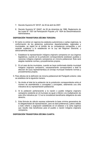 7. Decreto Supremo N° 29107, de 25 de abril de 2007.
8. Decreto Supremo N° 24447, de 20 de diciembre de 1996, Reglamento de
las Leyes N° 1551 de Participación Popular y N° 1654 de Descentralización
Administrativa.
DISPOSICIÓN TRANSITORIA DÉCIMA TERCERA
I. En tanto no entren en vigencia los estatutos autonómicos o cartas orgánicas, la
conformación de los gobiernos autónomos departamentales, regionales y
municipales, se regirá en el ámbito de su competencia compartida y con
carácter supletorio a lo establecido en la Ley del Régimen Electoral, y
adicionalmente deberá:
1. Establecer la representación indígena originario campesina en sus órganos
legislativos, cuando en la jurisdicción correspondiente existiesen pueblos o
naciones indígena originario campesinos en minoría poblacional. Ésta será
elegida mediante normas y procedimientos propios.
2. En el caso de los municipios, cuando se haya conformado distrito municipal
indígena originario campesino, necesariamente corresponderá a éste la
elección de su(s) representante(s) al concejo municipal mediante normas y
procedimientos propios.
II. Para efectos de la definición de minoría poblacional del Parágrafo anterior, ésta
se establece de la siguiente manera:
1. Se divide el total de la población de la jurisdicción correspondiente entre el
número de asambleístas o concejalas y concejales, obteniendo una cifra
indicativa de su representación poblacional.
2. Si la población perteneciente a la nación o pueblo indígena originario
campesino existente en el municipio es igual o inferior a la multiplicación de
esta cifra indicativa por 1,5 se la considerará beneficiaria obligatoria de este
derecho.
3. Esta fórmula de cálculo expresa solamente la base mínima generadora de
la obligatoriedad de representación, pero se dará preferencia y plena validez
a todo criterio o asignación establecido en el estatuto o la carta orgánica
que resulte más beneficioso para el pueblo o nación indígena originaria
campesina.
DISPOSICIÓN TRANSITORIA DÉCIMA CUARTA
 