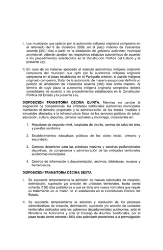 I. Los municipios que optaron por la autonomía indígena originaria campesina en
el referendo del 6 de diciembre 2009, en el plazo máximo de trescientos
sesenta (360) días a partir de la instalación del gobierno autónomo municipal
provisional, deberán aprobar los respectivos estatutos autonómicos de acuerdo
a los procedimientos establecidos en la Constitución Política del Estado y la
presente Ley.
II. En caso de no haberse aprobado el estatuto autonómico indígena originario
campesino del municipio que optó por la autonomía indígena originaria
campesina en el plazo establecido en el Parágrafo anterior, el pueblo indígena
originario campesino, titular de la autonomía, de manera excepcional definirá un
periodo de ampliación de trescientos sesenta (360) días como máximo. Al
término de cuyo plazo la autonomía indígena originaria campesina deberá
consolidarse de acuerdo a los procedimientos establecidos en la Constitución
Política del Estado y la presente Ley.
DISPOSICIÓN TRANSITORIA DÉCIMA QUINTA. Mientras no cambie la
asignación de competencias, las entidades territoriales autónomas municipales
mantienen el derecho propietario y la administración de los bienes muebles e
inmuebles afectados a la infraestructura física de los servicios públicos de salud,
educación, cultura, deportes, caminos vecinales y microriego, consistentes en:
1. Hospitales de segundo nivel, hospitales de distrito, centros de salud de área
y puestos sanitarios.
2. Establecimientos educativos públicos de los ciclos inicial, primario y
secundario.
3. Campos deportivos para las prácticas masivas y canchas polifuncionales
deportivas, de competencia y administración de las entidades territoriales
autónomas municipales.
4. Centros de información y documentación, archivos, bibliotecas, museos y
hemerotecas.
DISPOSICIÓN TRANSITORIA DÉCIMA SEXTA.
I. Se suspende temporalmente la admisión de nuevas solicitudes de creación,
delimitación, supresión y/o anexión de unidades territoriales, hasta ciento
ochenta (180) días posteriores a que se dicte una nueva normativa que regule
su tratamiento en el marco de lo establecido en la Constitución Política del
Estado.
II. Se suspende temporalmente la atención y resolución de los procesos
administrativos de creación, delimitación, supresión y/o anexión de unidades
territoriales radicados ante los gobiernos departamentales autónomos, ante el
Ministerio de Autonomía y ante el Consejo de Asuntos Territoriales, por el
plazo hasta ciento ochenta (180) días calendario posteriores a la promulgación
 
