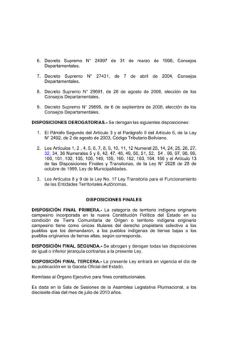 6. Decreto Supremo N° 24997 de 31 de marzo de 1998, Consejos
Departamentales.
7. Decreto Supremo N° 27431, de 7 de abril de 2004, Consejos
Departamentales.
8. Decreto Supremo N° 29691, de 28 de agosto de 2008, elección de los
Consejos Departamentales.
9. Decreto Supremo N° 29699, de 6 de septiembre de 2008, elección de los
Consejos Departamentales.
DISPOSICIONES DEROGATORIAS.- Se derogan las siguientes disposiciones:
1. El Párrafo Segundo del Artículo 3 y el Parágrafo II del Artículo 6, de la Ley
N° 2492, de 2 de agosto de 2003, Código Tributario Boliviano.
2. Los Artículos 1, 2 , 4, 5, 6, 7, 8, 9, 10, 11, 12 Numeral 25, 14, 24, 25, 26, 27,
32, 34, 36 Numerales 5 y 6, 42, 47, 48, 49, 50, 51, 52, 54 , 96, 97, 98, 99,
100, 101, 102, 105, 106, 149, 159, 160, 162, 163, 164, 166 y el Artículo 13
de las Disposiciones Finales y Transitorias, de la Ley N° 2028 de 28 de
octubre de 1999, Ley de Municipalidades.
3. Los Artículos 8 y 9 de la Ley No. 17 Ley Transitoria para el Funcionamiento
de las Entidades Territoriales Autónomas.
DISPOSICIONES FINALES
DISPOSICIÓN FINAL PRIMERA.- La categoría de territorio indígena originario
campesino incorporada en la nueva Constitución Política del Estado en su
condición de Tierra Comunitaria de Origen o territorio indígena originario
campesino tiene como únicos titulares del derecho propietario colectivo a los
pueblos que los demandaron, a los pueblos indígenas de tierras bajas o los
pueblos originarios de tierras altas, según corresponda.
DISPOSICIÓN FINAL SEGUNDA.- Se abrogan y derogan todas las disposiciones
de igual o inferior jerarquía contrarias a la presente Ley.
DISPOSICIÓN FINAL TERCERA.- La presente Ley entrará en vigencia el día de
su publicación en la Gaceta Oficial del Estado.
Remítase al Órgano Ejecutivo para fines constitucionales.
Es dada en la Sala de Sesiones de la Asamblea Legislativa Plurinacional, a los
diecisiete días del mes de julio de 2010 años.
 