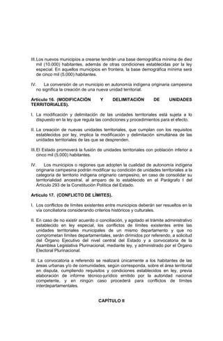 III.Los nuevos municipios a crearse tendrán una base demográfica mínima de diez
mil (10.000) habitantes, además de otras condiciones establecidas por la ley
especial. En aquellos municipios en frontera, la base demográfica mínima será
de cinco mil (5.000) habitantes.
IV. La conversión de un municipio en autonomía indígena originaria campesina
no significa la creación de una nueva unidad territorial.
Artículo 16. (MODIFICACIÓN Y DELIMITACIÓN DE UNIDADES
TERRITORIALES).
I. La modificación y delimitación de las unidades territoriales está sujeta a lo
dispuesto en la ley que regula las condiciones y procedimientos para el efecto.
II. La creación de nuevas unidades territoriales, que cumplan con los requisitos
establecidos por ley, implica la modificación y delimitación simultánea de las
unidades territoriales de las que se desprenden.
III.El Estado promoverá la fusión de unidades territoriales con población inferior a
cinco mil (5.000) habitantes.
IV. Los municipios o regiones que adopten la cualidad de autonomía indígena
originaria campesina podrán modificar su condición de unidades territoriales a la
categoría de territorio indígena originario campesino, en caso de consolidar su
territorialidad ancestral, al amparo de lo establecido en el Parágrafo I del
Artículo 293 de la Constitución Política del Estado.
Artículo 17. (CONFLICTO DE LÍMITES).
I. Los conflictos de límites existentes entre municipios deberán ser resueltos en la
vía conciliatoria considerando criterios históricos y culturales.
II. En caso de no existir acuerdo o conciliación, y agotado el trámite administrativo
establecido en ley especial, los conflictos de límites existentes entre las
unidades territoriales municipales de un mismo departamento y que no
comprometan límites departamentales, serán dirimidos por referendo, a solicitud
del Órgano Ejecutivo del nivel central del Estado y a convocatoria de la
Asamblea Legislativa Plurinacional, mediante ley, y administrado por el Órgano
Electoral Plurinacional.
III. La convocatoria a referendo se realizará únicamente a los habitantes de las
áreas urbanas y/o de comunidades, según corresponda, sobre el área territorial
en disputa, cumpliendo requisitos y condiciones establecidos en ley, previa
elaboración de informe técnico-jurídico emitido por la autoridad nacional
competente, y en ningún caso procederá para conflictos de límites
interdepartamentales.
CAPÍTULO II
 