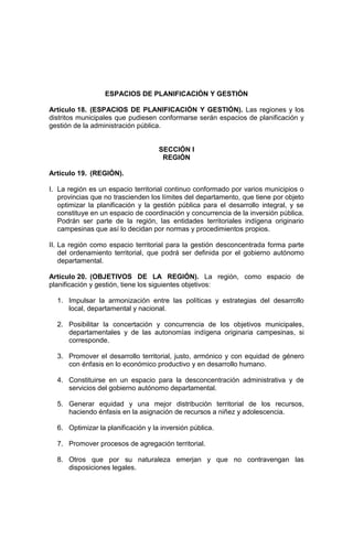 ESPACIOS DE PLANIFICACIÓN Y GESTIÓN
Artículo 18. (ESPACIOS DE PLANIFICACIÓN Y GESTIÓN). Las regiones y los
distritos municipales que pudiesen conformarse serán espacios de planificación y
gestión de la administración pública.
SECCIÓN I
REGIÓN
Artículo 19. (REGIÓN).
I. La región es un espacio territorial continuo conformado por varios municipios o
provincias que no trascienden los límites del departamento, que tiene por objeto
optimizar la planificación y la gestión pública para el desarrollo integral, y se
constituye en un espacio de coordinación y concurrencia de la inversión pública.
Podrán ser parte de la región, las entidades territoriales indígena originario
campesinas que así lo decidan por normas y procedimientos propios.
II. La región como espacio territorial para la gestión desconcentrada forma parte
del ordenamiento territorial, que podrá ser definida por el gobierno autónomo
departamental.
Artículo 20. (OBJETIVOS DE LA REGIÓN). La región, como espacio de
planificación y gestión, tiene los siguientes objetivos:
1. Impulsar la armonización entre las políticas y estrategias del desarrollo
local, departamental y nacional.
2. Posibilitar la concertación y concurrencia de los objetivos municipales,
departamentales y de las autonomías indígena originaria campesinas, si
corresponde.
3. Promover el desarrollo territorial, justo, armónico y con equidad de género
con énfasis en lo económico productivo y en desarrollo humano.
4. Constituirse en un espacio para la desconcentración administrativa y de
servicios del gobierno autónomo departamental.
5. Generar equidad y una mejor distribución territorial de los recursos,
haciendo énfasis en la asignación de recursos a niñez y adolescencia.
6. Optimizar la planificación y la inversión pública.
7. Promover procesos de agregación territorial.
8. Otros que por su naturaleza emerjan y que no contravengan las
disposiciones legales.
 