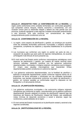 Artículo 21. (REQUISITOS PARA LA CONFORMACIÓN DE LA REGIÓN). La
región podrá conformarse entre unidades territoriales con continuidad geográfica
que compartan cultura, lenguas, historia, economía y ecosistemas, con una
vocación común para su desarrollo integral y deberá ser más grande que una
provincia, pudiendo agregarse a ésta algunas unidades territoriales pertenecientes
a otra provincia. Una sola provincia con características de región,
excepcionalmente podrá constituirse como tal.
Artículo 22. (CONFORMACIÓN DE LA REGIÓN).
I. La región, como espacio de planificación y gestión, se constituye por acuerdo
entre las entidades territoriales autónomas municipales o indígena originaria
campesinas, cumpliendo los objetivos y requisitos establecidos en la presente
Ley.
II. Los municipios que conformen una región no podrán ser parte de otra, a
excepción de aquellos que sean parte de regiones metropolitanas, de acuerdo
al Parágrafo II del Artículo 25 de la presente Ley.
III.El nivel central del Estado podrá conformar macroregiones estratégicas como
espacios de planificación y gestión, por materia de interés nacional sobre
recursos naturales, debiendo coordinar con los gobiernos autónomos
departamentales, municipales e indígena originario campesinos que la integren.
En ningún caso aquellas macroregiones que trascienden límites
departamentales podrán constituirse en autonomía regional.
IV. Los gobiernos autónomos departamentales, con la finalidad de planificar y
optimizar el desarrollo departamental, podrán conformar regiones dentro de su
jurisdicción de forma articulada y coordinada con las entidades territoriales
autónomas, que decidan previamente conformar una región de planificación y
gestión, sin vulnerar aquellas ya conformadas según lo dispuesto en los
Parágrafos I y III del presente Artículo.
Artículo 23. (PLANIFICACIÓN REGIONAL).
I. Los gobiernos autónomos municipales o las autonomías indígena originaria
campesinas que conforman la región, conjuntamente con el gobierno autónomo
departamental, llevarán adelante el proceso de planificación regional bajo las
directrices del Sistema de Planificación Integral del Estado, que establecerá
metas mínimas de desarrollo económico y social a alcanzar, según las
condiciones y potencialidades de la región.
II. El nivel central del Estado incorporará en la planificación estatal y sectorial a las
regiones constituidas.
Artículo 24. (INSTITUCIONALIDAD DE LA REGIÓN).
 